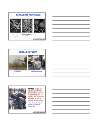 FORMAS DAS PARTÍCULAS 
albertinho.carvalho@fundacentro.gov.br 
Amianto 
(Tremolita) 
Cinzas de queima de 
carvão 
EMISSÃO DE POEIRA 
Em um britador Preparando uma mistura 
albertinho.carvalho@fundacentro.gov.br 
• FUMOS:partículas 
sólidas, produzidas 
por condensação de 
substâncias que são 
sólidas em condições 
normais de T e P. 
(0,001 m a 0,5 m). 
Ex.: fumos metálicos, 
fumos de solda, de 
asfalto, etc. 
albertinho.carvalho@fundacentro.gov.br 
 