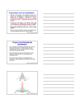 ORIENTAÇÃO 
As amostras aleatórias devem ser distribuídas: 
 Apenas nos dias e turnos considerados típicos ou 
normais: espera-se resultados baixos, já que todas as 
situações críticas foram identificadas durante a 
caracterização e serão avaliadas separadamente; 
 Nas atividades de curta duração consideradas 
críticas, mas que se repetem como parte das 
atividades dos trabalhadores (ex. coletas de 
amostras, leituras de tanques. Estes resultados 
devem ser tratados e registrados separadamente. 
albertinho.carvalho@fundacentro.gov.br 
VARIAÇÃO DAS CONCENTRAÇÕES DURANTE UM ANO EM SUPOSTA SITUAÇÃO NORMAL (TÍPICA) 
albertinho.carvalho@fundacentro.gov.br 
12 
60 
24 
5 
9 
1 
23 
120 
55 
40 
10 11 
19 
3 
6 
33 
37 
77 
66 
22 
9 8 
2 1 
10 
7 6 
15 
25 
130 
25 
14 
140 
135 
130 
125 
120 
115 
110 
105 
100 
95 
90 
85 
80 
75 
70 
65 
60 
55 
50 
45 
40 
35 
30 
25 
20 
15 
10 
5 
0 
10 20 30 40 50 60 70 80 90 100 110 120 130 140 150 160 170 180 180 200 210 220 230 240 250 260 270 280 290 300 310 320 
Dias do ano 
Conc (ppm) 
Grande Variação na Jornada 
MA = 27,7 ppm; DPG=3,4ppm 
VARIAÇÃO DAS CONCENTRAÇÕES DURANTE UM ANO EM SUPOSTA SITUAÇÃO NORMAL (TÍPICA) 
albertinho.carvalho@fundacentro.gov.br 
25 
30 
24 
20 21 
28 
23 24 
35 
29 
24 
26 27 
33 
31 
33 
23 24 
35 
31 
29 
26 
29 
32 
28 
24 
20 
25 
34 
29 
38 
25 
50 
47,5 
45 
42,5 
40 
37,5 
35 
32,5 
30 
27,5 
25 
22,5 
20 
17,5 
15 
12,5 
10 
7,5 
5 
2,5 
0 
10 20 30 40 50 60 70 80 90 100 110 120 130 140 150 160 170 180 180 200 210 220 230 240 250 260 270 280 290 300 310 320 
Dias do ano 
Conc (ppm) 
Pequena Variação na Jornada 
MA = 27,7 ppm; DPG = 1,2 ppm 
 