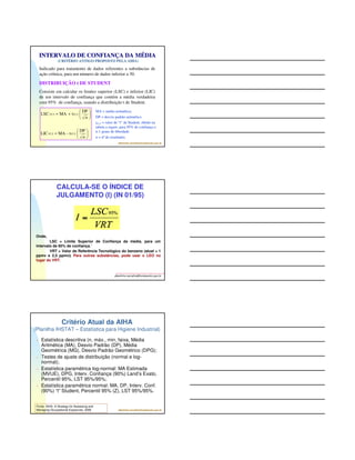 O que fazer com os resultados? 
 Pela IN 01 do benzeno, Os resultados (mínimo de 5) 
deverão ser submetidos ao tratamento estatístico de 
acordo com o Apêndice 1, obtendo-se o LIMITE 
SUPERIOR DE CONFIANÇA (LSC) para um intervalo 
de confiança de 95%“ – distribuição log-normal e “t” de 
Student. 
 O valor do LSC passa a ser adotado como valor 
representativo da avaliação para fins de comparação 
com os limites de concentração de benzeno“ (VRT). 
 Para outras substâncias, pode usar o LEO no lugar 
albertinho.carvalho@fundacentro.gov.br 
do VRT. 
 Outros modelos estatísticos podem ser utilizados para 
os demais agentes químicos (ex. IHSTAT/AIHA). 
O que é um Intervalo de 
Confiança? 
É um intervalo de distribuição de dados que contém a 
média verdadeira com um determinado nível de 
confiança (ex.: 95%) e cujo valor central é a média 
aritmética (distribuição normal). 
Os limites deste intervalo são chamados de Limite 
Inferior de Confiança (LIC) e Limite Superior de 
Confiança (LSC). 
 Fora deste intervalo (95%) a probabilidade de se 
encontrar a média verdadeira é de apenas 2,5% (para 
cada lado). 
albertinho.carvalho@fundacentro.gov.br 
albertinho.carvalho@fundacentro.gov.br 
LIC LSC 
LIC LSC 
 