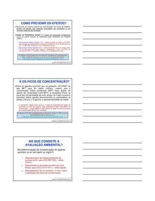 COMO PREVENIR OS EFEITOS? 
Reduzindo ao máximo possível as concentrações nos locais de trabalho, 
através da adoção das melhores tecnologias nos processos e nos 
controles coletivos das emissões. 
Quais os Parâmetros Guias? os Limites de Exposição Ocupacional 
(LEO) ou outros Valores de Referência para Ambientes de Trabalho 
(VRAT). 
 Para prevenir efeitos crônicos: LEO - média pondera no tempo (LEO-MPT) 
para jornada de trabalho diária e semanal (no Brasil: 8h/dia e até 48h/semana) 
(Ex.: LT-MPT/NR 15-Brasil ou TLV-TWA/ACGIH-EUA). 
 Para prevenir efeitos agudos: LEO – média ponderada de curto tempo (LEO-CT) 
ou LEO para picos (valor máximo – instantâneo) – Exs.: TLV-STEL (15 
min)/ACGIH-EUA; LT-Teto/NR 15-Brasil e TLV-Ceiling/ACGIH-EUA). 
No Brasil, os LEO podem ser os Limites de Tolerância (LT) definidos pelo 
MTE, na NR 15, Anexos 11 e 12, ou os TLVs® da ACGIH (NR 9) 
(http://portal.mte.gov.br/legislacao/normas-regulamentadoras-1.htm) 
albertinho.carvalho@fundacentro.gov.br 
E OS PICOS DE CONCENTRAÇÃO? 
Para os agentes químicos que só possuem LEO/VRAT do 
tipo MPT para 8h (efeito crônico), mesmo que a 
concentração média ponderada (MPT) fique abaixo do 
padrão de comparação (LEO-MPT), é necessário limitar os 
picos das concentrações de curto tempo, de modo a prevenir 
possíveis efeitos agudos desconhecidos ou potencializar os 
efeitos crônicos, e a garantir a representatividade da média. 
 O parâmetro usado como guia é o Fator de Digressão-FD (fator de 
excursão ou fator de desvio) para substâncias sem LEO/VRAT de 
curto tempo – o qual reflete o valor abaixo do qual os eventuais picos 
de concentração devem ser mantidos. 
No Brasil, os FD são os estabelecidos no Quadro 2, Anexo 11, NR 15, ou os 
da ACGIH/EUA (NR 9, item 9.3.5.1.c) 
(http://portal.mte.gov.br/legislacao/normas-regulamentadoras-1.htm) 
albertinho.carvalho@fundacentro.gov.br 
NO QUE CONSISTE A 
AVALIAÇÃO AMBIENTAL? 
Na determinação da concentração do agente 
químico no ar (em ppm ou mg/m3): 
1. Representativa da média ponderada da 
jornada de 8h: para LEO-MPT(8h) – efeito 
crônico; 
2. Representativa da média pondera de curto 
tempo: para LEO-CD(15 min.) – efeito agudo. 
3. Representativa de um instante (~5 min.), para 
a avaliação dos picos de concentração. 
albertinho.carvalho@fundacentro.gov.br 
 