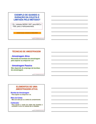 Sampler: descrição do amostrador 
Flow rate: faixa de vazão da bomba 
Vol-min: volume mínimo de amostra, 
equivalente ao LQ no PEL da OSHA 
Vol-max: Vol. Max. para evitar 
breakthrough ou sobrecarga 
Brancos: mínimo de 2 brancos de 
campo, até 10% do n° de amostras, 
mais 6 ou mais brancos de meio, no 
caso de adsorventes impregnados, 
impingers ou outros coletores especiais 
albertinho.carvalho@fundacentro.gov.br 
Valores de limites na ocasião 
da impressão do método 
Measurement: técnica analítica 
Analito: espécie química determinada. 
Breve resumo sobre a técnica, 
equipamentos e etapas necessários 
Calibração: resumo dos padrões de 
calibração usados 
Faixa: faixa de padrões de calibração, 
que vai do limite inferior ao superior de 
quantificação.(Nota: amostras 
concentradas podem ser diluídas para 
cair na faixa de calibração) 
LD estimado: limite de detecção do 
método 
Precisão: precisão experimental de 
amostras preparadas por adição. 
albertinho.carvalho@fundacentro.gov.br 
Aplicabilidade: condições sobre as quais o método é aplicável, incluindo a faixa 
de trabalho em mg/m3 (do LQ ao máximo suportável pelo amostrador) para um 
dado volume de ar estabelecido. 
Interferências: compostos ou condições que podem interferir tanto na 
amostragem como na análise. 
Outros métodos: métodos da 2ª edição e métodos atuais relacionados com este, os 
quais foram tomados como referência (métodos similares da OSHA e da 
literatura). 
albertinho.carvalho@fundacentro.gov.br 
 