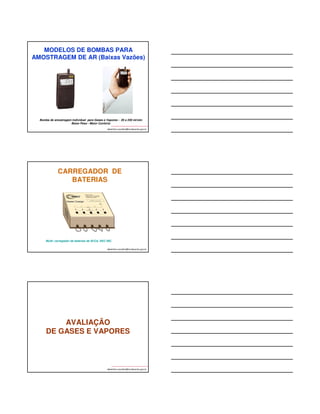 MODELOS DE BOMBAS PARA 
AMOSTRAGEM DE AR (ATIVA) 
albertinho.carvalho@fundacentro.gov.br 
CASELA 
APEXPRO 
GILLIAN BDX IISM 
Escort ELF- MSA 
Bomba com Capacidade para 
Operar em Baixas e Altas Vazões 
(Para Amostragem Individual e de Ponto Fixo) 
uFONTE: SKC INC. 
albertinho.carvalho@fundacentro.gov.br 
Bomba Air Chek® 2000, 
SKC INC, para vazões 
de 5 a 3000 ml/min. 
Opera manualmente ou 
acoplada a um PC. 
Peso = 624 g 
BOMBAS DE 
AMOSTRAGEM PORTÁTEIS 
Bomba de amostragem 
individual SKC INC., 
PCXR8, para baixas e altas 
vazões: 5 a 5000 mL/min 
albertinho.carvalho@fundacentro.gov.br 
Bomba de amostragem 
individual SKC INC., 
AIRCHECK 52 para 
baixas e altas vazões 
 