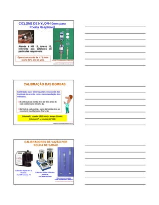 AMOSTRADOR 
“IOM” 
Vazão: 2 L/min 
Filtros 25 mm 
PARA 
FRAÇÃO 
INALÁVEL 
AMOSTRADOR 
“BUTTON” 
Vazão: 4 L/min 
Filtros 25 mm 
albertinho.carvalho@fundacentro.gov.br 
Filtro 
Filtro 
Fonte: Fundacentro, NHO 08 
CASSETE COM FILTRO E CICLONE 
PARA FRAÇÃO TORÁCICA 
albertinho.carvalho@fundacentro.gov.br 
Vazão = 1,6 L/min para 
fração torácica. 
Corte 50% em 10 μm 
Ex.: coleta de névoa de 
ácido sulfúrico 
Fonte: BGI INC. 
http://www.bgiusa.com/cyc/cyclones.htm 
Fonte: Fundacentro, NHO 08 
CASSETE COM FILTRO E CICLONE 
PARA POEIRA RESPIRÁVEL 
albertinho.carvalho@fundacentro.gov.br 
Ciclone de alumínio 
Vazões= 1,9; 2,5 e 
2,8 L/min. 
Cortes 50% em 5, 4 
e 3,5 μm. 
Fonte: SKC INC. 
Ciclone HD 
(Higgins-Devel) 
Vazão = 2,2 L/min 
Corte 50% em 4 μm. 
Fonte: BGI INC. 
 