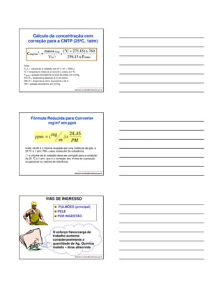 Cálculo da concentração com 
correção para a CNTP (25ºC, 1atm) 
albertinho.carvalho@fundacentro.gov.br 
Onde: 
V(m 
3 
) = volume de ar coletado, em m3 (1 m3 = 1000 L); 
°C = temperatura média do ar durante a coleta, em °C; 
Pcampo = pressão atmosférica no local da coleta, em mmHg. 
273,15 = temperatura absoluta (0 C) em kelvin. 
298,15 = temperatura kelvin equivalente a 25 C. 
760 = pressão atmosférica, em mmHg. 
Fórmula Reduzida para Converter 
mg/m3 em ppm 
24,45 
) 
m 
PM 
(mg 3 = 
onde, 24,45 é o volume ocupado por uma molécula de gás, a 
25 ºC e 1 atm; PM = peso molecular da substância. 
(*) o volume de ar coletado deve ser corrigido para a condição 
de 25 °C e 1 atm, que é a condição dos limites de exposição 
ocupacional ou valores de referência. 
albertinho.carvalho@fundacentro.gov.br 
ppm x 
VIAS DE INGRESSO 
PULMÕES (principal) 
PELE 
POR INGESTÃO 
O esforço físico/carga de 
trabalho aumenta 
consideravelmente a 
quantidade de Ag. Química 
inalada – dose absorvida 
albertinho.carvalho@fundacentro.gov.br 
 