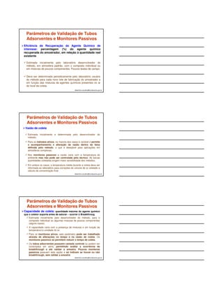 ESQUEMA DE UM MONITOR 
S onde, C = concentração do 
albertinho.carvalho@fundacentro.gov.br 
PASSIVO 
S 
câmara de difusão 
h 
C = Q. h / S. t. D 
contaminante (mg/m3) 
Q = quantidade de contaminante 
adsorvida (massa, em 
nanograma) 
h = altura da câmara de difusão 
(cm) 
S = superfície de exposição 
(cm2) 
t = tempo de exposição (coleta) 
(segundos) 
D = coeficiente de difusão do 
contaminante (cm2/seg) 
MONITOR PASSIVO 
albertinho.carvalho@fundacentro.gov.br 
Fonte: SKC INC. 
Fonte: 3M 
Vapores orgânicos Aldeídos 
Vapores orgânicos 
FATORES INFLUENTES NA 
COLETA COM PASSIVOS 
Fatores ambientais como velocidade de vento, 
temperatura e umidade do ar, etc. 
Temperatura e tempo de armazenamento antes da 
análise. 
São relatados fenômenos de difusão reversa em 
muitos casos de coletas de compostos orgânicos 
voláteis. 
A presença de misturas de contaminantes pode 
alterar o comportamento do monitor para o agente de 
interesse durante a coleta e influenciar na estabilidade 
da amostra e recuperação. 
albertinho.carvalho@fundacentro.gov.br 
 