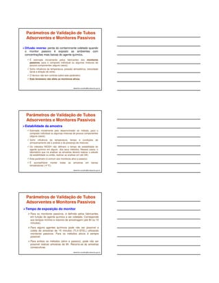 Parâmetros de Validação de Tubos 
Adsorventes e Monitores Passivos 
Eficiência de Recuperação do Agente Químico de 
interesse: percentagem (%) do agente químico 
recuperada do amostrador, em relação à quantidade real 
existente 
Estimada inicialmente pelo laboratório desenvolvedor do 
método, em atmosfera padrão, com o composto individual ou 
em misturas de poucos componentes. Poucos testes de campo; 
Deve ser determinada periodicamente pelo laboratório usuário 
do método para cada novo lote de fabricação do amostrador e 
em função das misturas de agentes químicos presentes no ar 
do local da coleta. 
albertinho.carvalho@fundacentro.gov.br 
Parâmetros de Validação de Tubos 
Adsorventes e Monitores Passivos 
albertinho.carvalho@fundacentro.gov.br 
Vazão de coleta 
 Estimada inicialmente e determinada pelo desenvolvedor do 
método; 
 Para os métodos ativos, na maioria dos casos é variável e permite 
o acompanhamento e alteração da vazão dentro da faixa 
definida pelo método, o que é desejável para aplicações em 
atmosferas complexas; 
 Nos monitores passivos a vazão varia com a temperatura do 
ambiente mas não pode ser controlada pelo técnico. As baixas 
quantidades coletadas exigem maior sensibilidade dos métodos; 
 Em ambos os casos, a temperatura média durante a coleta deve ser 
informada ao laboratório para correções do volume de ar coletado e 
cálculo da concentração final. 
Parâmetros de Validação de Tubos 
Adsorventes e Monitores Passivos 
Capacidade de coleta: quantidade máxima do agente químico 
que o coletor suporta antes de saturar – ocorrer o Breakthroug 
 Estimada inicialmente pelo desenvolvedor do método, para o 
composto individual ou algumas misturas de poucos componentes 
(alguns casos); 
 A capacidade varia com a presença de misturas e em função da 
temperatura e umidade do ar; 
 Para os monitores ativos, este parâmetro pode ser trabalhado 
através de alterações no tempo e na vazão de coleta. Os 
monitores passivos só permitem reduzir o tempo de coleta; 
 Os tubos adsorventes possuem camada controle ou podem ser 
conectados em série, permitindo avaliar a ocorrência de 
breakthrough e até validar a amostra. Poucos monitores 
passivos possuem esta opção e só indicam se houve ou não 
breakthrough, sem validar a amostra. 
albertinho.carvalho@fundacentro.gov.br 
 