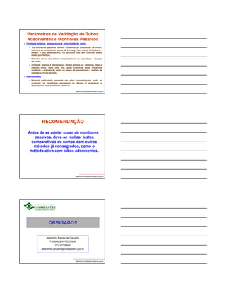 Parâmetros de Validação de Tubos 
Adsorventes e Monitores Passivos 
Difusão reversa: perda do contaminante coletado quando 
o monitor passivo é exposto as ambientes com 
concentrações mais baixas do agente químico. 
 É estimada inicialmente pelos fabricantes dos monitores 
passivos, para o composto individual ou algumas misturas de 
poucos componentes (alguns casos); 
 Sofre influência da temperatura, pressão atmosférica, velocidade 
facial e direção de vento; 
 O técnico não tem controle sobre este parâmetro; 
 Este fenômeno não afeta os monitores ativos. 
albertinho.carvalho@fundacentro.gov.br 
Parâmetros de Validação de Tubos 
Adsorventes e Monitores Passivos 
albertinho.carvalho@fundacentro.gov.br 
Estabilidade da amostra 
 Estimada inicialmente pelo desenvolvedor do método, para o 
composto individual ou algumas misturas de poucos componentes 
(alguns casos); 
 Sofre influência da temperatura, tempo e condições de 
armazenamento até a análise e da presença de misturas; 
 Os métodos NIOSH não definem o tempo de estabilidade do 
agente químico em alguns dos seus métodos. Nesses casos, o 
laboratório que irá analisar as amostras deverá realizar o estudo 
da estabilidade ou então, realizar as analisar em até 24h; 
 Este parâmetro é comum aos monitores ativo e passivo; 
 É aconselhável manter todas as amostras em baixas 
temperaturas (-4 ºC). 
Parâmetros de Validação de Tubos 
Adsorventes e Monitores Passivos 
Tempo de exposição do monitor 
Para os monitores passivos, é definido pelos fabricantes, 
em função do agente químico a ser coletado. Corresponde 
aos tempos mínimo e máximo de amostragem (até 8h ou 15 
minutos); 
Para alguns agentes químicos pode não ser possível a 
coleta de amostras de 15 minutos (TLV-STEL) utilizando 
monitores passivos. Para os métodos ativos é sempre 
possível; 
Para ambos os métodos (ativo e passivo), pode não ser 
possível realizar amostras de 8h. Recorre-se às amostras 
consecutivas. 
albertinho.carvalho@fundacentro.gov.br 
 