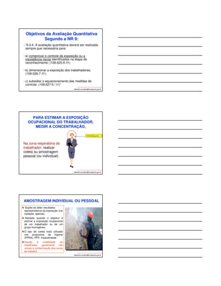 Objetivos da Avaliação Quantitativa 
Segundo a NR 9: 
• “9.3.4. A avaliação quantitativa deverá ser realizada 
sempre que necessária para: 
• a) comprovar o controle da exposição ou a 
inexistência riscos identificados na etapa de 
reconhecimento; (109.025-9 /I1) 
• b) dimensionar a exposição dos trabalhadores; 
(109.026-7 /I1) 
• c) subsidiar o equacionamento das medidas de 
controle. (109.027-5 / I1)” 
albertinho.carvalho@fundacentro.gov.br 
PARA ESTIMAR A EXPOSIÇÃO 
OCUPACIONAL DO TRABALHADOR, 
MEDIR A CONCENTRAÇÃO, 
albertinho.carvalho@fundacentro.gov.br 
Na zona respiratória do 
trabalhador: realizar 
coleta ou amostragem 
pessoal (ou individual). 
AMOSTRAGEM INDIVIDUAL OU PESSOAL 
Supõe-se obter resultados 
representativos da exposição (via 
inalação, apenas). 
Adotado quando o objetivo é 
estimar a exposição ocupacional 
de um trabalhador ou de um 
grupo homogêneo. 
O tipo de coleta mais utilizado 
nos programas de higiene 
(PPRA), PPP, Insalubridade. 
Devido à mobilidade do 
trabalhador, geralmente não 
retrata a contaminação dos locais 
de trabalho. 
albertinho.carvalho@fundacentro.gov.br 
 