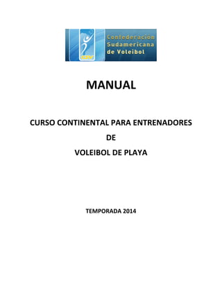  
	
  
	
  
MANUAL	
  
	
  
CURSO	
  CONTINENTAL	
  PARA	
  ENTRENADORES	
  	
  
DE	
  	
  
VOLEIBOL	
  DE	
  PLAYA	
  
	
  
	
  
	
  
TEMPORADA	
  2014	
  
	
  
	
  
	
  
 