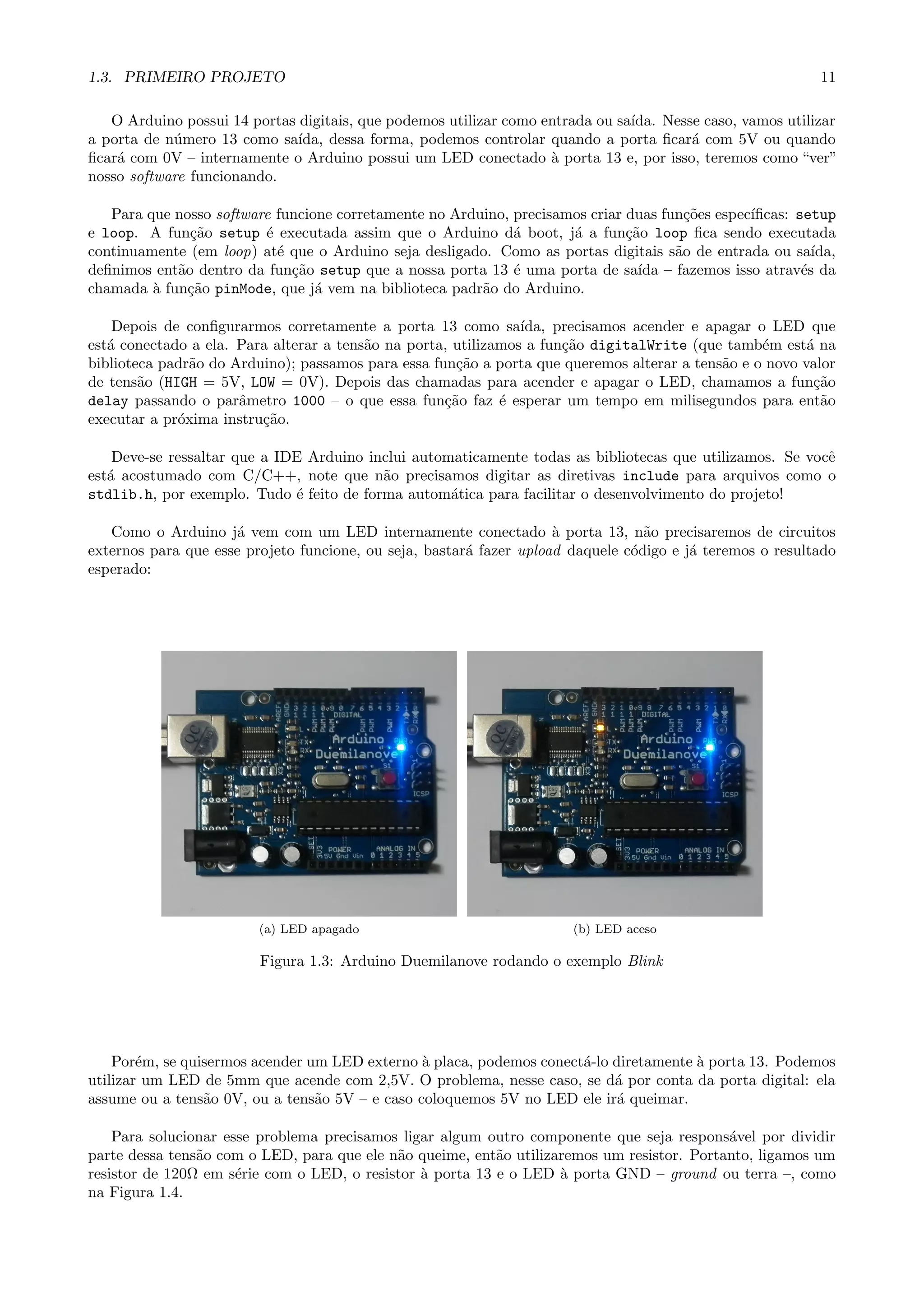1.3. PRIMEIRO PROJETO 11
O Arduino possui 14 portas digitais, que podemos utilizar como entrada ou sa´ıda. Nesse caso, vamos utilizar
a porta de n´umero 13 como sa´ıda, dessa forma, podemos controlar quando a porta ﬁcar´a com 5V ou quando
ﬁcar´a com 0V – internamente o Arduino possui um LED conectado `a porta 13 e, por isso, teremos como “ver”
nosso software funcionando.
Para que nosso software funcione corretamente no Arduino, precisamos criar duas fun¸c˜oes espec´ıﬁcas: setup
e loop. A fun¸c˜ao setup ´e executada assim que o Arduino d´a boot, j´a a fun¸c˜ao loop ﬁca sendo executada
continuamente (em loop) at´e que o Arduino seja desligado. Como as portas digitais s˜ao de entrada ou sa´ıda,
deﬁnimos ent˜ao dentro da fun¸c˜ao setup que a nossa porta 13 ´e uma porta de sa´ıda – fazemos isso atrav´es da
chamada `a fun¸c˜ao pinMode, que j´a vem na biblioteca padr˜ao do Arduino.
Depois de conﬁgurarmos corretamente a porta 13 como sa´ıda, precisamos acender e apagar o LED que
est´a conectado a ela. Para alterar a tens˜ao na porta, utilizamos a fun¸c˜ao digitalWrite (que tamb´em est´a na
biblioteca padr˜ao do Arduino); passamos para essa fun¸c˜ao a porta que queremos alterar a tens˜ao e o novo valor
de tens˜ao (HIGH = 5V, LOW = 0V). Depois das chamadas para acender e apagar o LED, chamamos a fun¸c˜ao
delay passando o parˆametro 1000 – o que essa fun¸c˜ao faz ´e esperar um tempo em milisegundos para ent˜ao
executar a pr´oxima instru¸c˜ao.
Deve-se ressaltar que a IDE Arduino inclui automaticamente todas as bibliotecas que utilizamos. Se vocˆe
est´a acostumado com C/C++, note que n˜ao precisamos digitar as diretivas include para arquivos como o
stdlib.h, por exemplo. Tudo ´e feito de forma autom´atica para facilitar o desenvolvimento do projeto!
Como o Arduino j´a vem com um LED internamente conectado `a porta 13, n˜ao precisaremos de circuitos
externos para que esse projeto funcione, ou seja, bastar´a fazer upload daquele c´odigo e j´a teremos o resultado
esperado:
(a) LED apagado (b) LED aceso
Figura 1.3: Arduino Duemilanove rodando o exemplo Blink
Por´em, se quisermos acender um LED externo `a placa, podemos conect´a-lo diretamente `a porta 13. Podemos
utilizar um LED de 5mm que acende com 2,5V. O problema, nesse caso, se d´a por conta da porta digital: ela
assume ou a tens˜ao 0V, ou a tens˜ao 5V – e caso coloquemos 5V no LED ele ir´a queimar.
Para solucionar esse problema precisamos ligar algum outro componente que seja respons´avel por dividir
parte dessa tens˜ao com o LED, para que ele n˜ao queime, ent˜ao utilizaremos um resistor. Portanto, ligamos um
resistor de 120Ω em s´erie com o LED, o resistor `a porta 13 e o LED `a porta GND – ground ou terra –, como
na Figura 1.4.
 