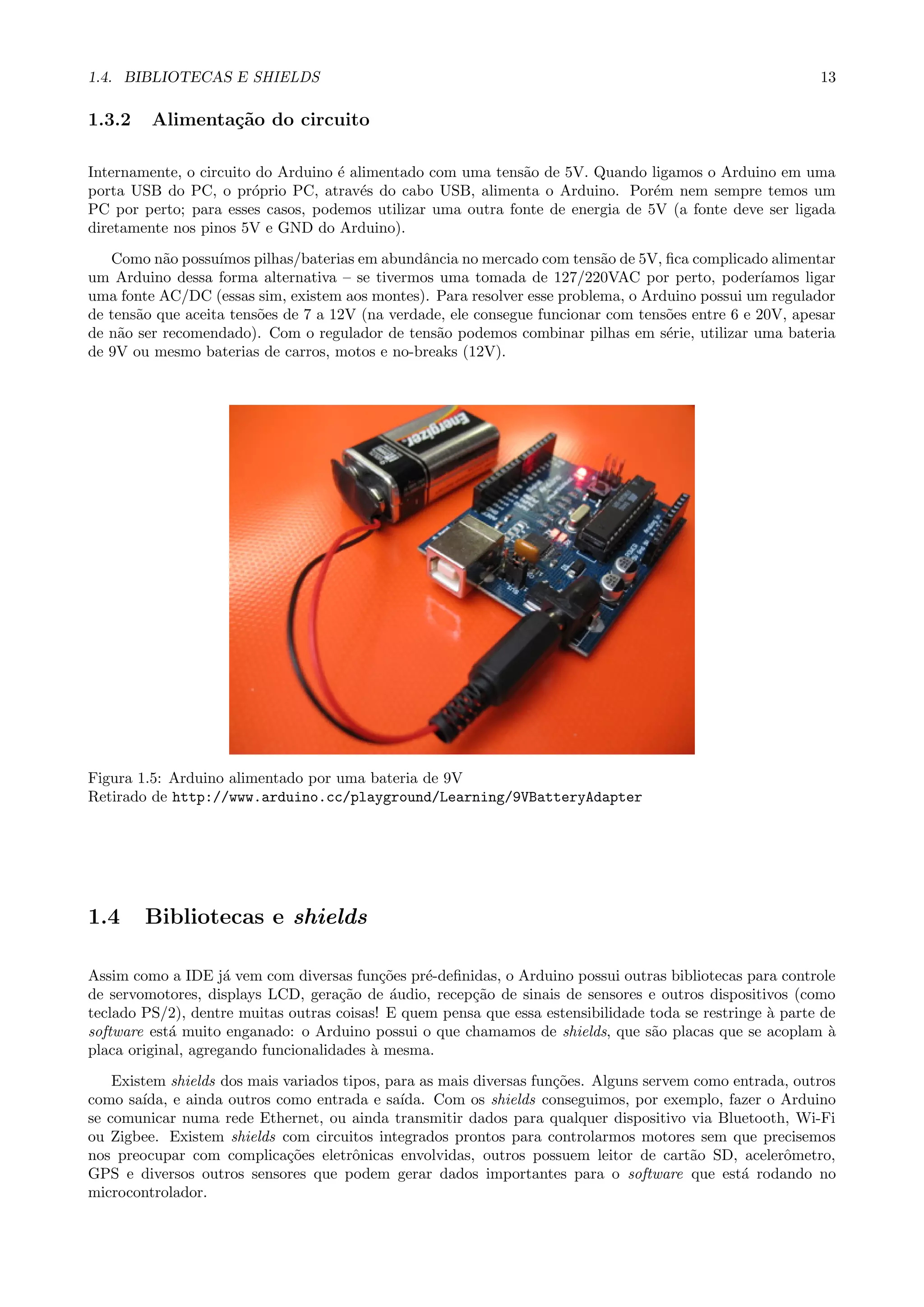 1.4. BIBLIOTECAS E SHIELDS 13
1.3.2 Alimenta¸c˜ao do circuito
Internamente, o circuito do Arduino ´e alimentado com uma tens˜ao de 5V. Quando ligamos o Arduino em uma
porta USB do PC, o pr´oprio PC, atrav´es do cabo USB, alimenta o Arduino. Por´em nem sempre temos um
PC por perto; para esses casos, podemos utilizar uma outra fonte de energia de 5V (a fonte deve ser ligada
diretamente nos pinos 5V e GND do Arduino).
Como n˜ao possu´ımos pilhas/baterias em abundˆancia no mercado com tens˜ao de 5V, ﬁca complicado alimentar
um Arduino dessa forma alternativa – se tivermos uma tomada de 127/220VAC por perto, poder´ıamos ligar
uma fonte AC/DC (essas sim, existem aos montes). Para resolver esse problema, o Arduino possui um regulador
de tens˜ao que aceita tens˜oes de 7 a 12V (na verdade, ele consegue funcionar com tens˜oes entre 6 e 20V, apesar
de n˜ao ser recomendado). Com o regulador de tens˜ao podemos combinar pilhas em s´erie, utilizar uma bateria
de 9V ou mesmo baterias de carros, motos e no-breaks (12V).
Figura 1.5: Arduino alimentado por uma bateria de 9V
Retirado de http://www.arduino.cc/playground/Learning/9VBatteryAdapter
1.4 Bibliotecas e shields
Assim como a IDE j´a vem com diversas fun¸c˜oes pr´e-deﬁnidas, o Arduino possui outras bibliotecas para controle
de servomotores, displays LCD, gera¸c˜ao de ´audio, recep¸c˜ao de sinais de sensores e outros dispositivos (como
teclado PS/2), dentre muitas outras coisas! E quem pensa que essa estensibilidade toda se restringe `a parte de
software est´a muito enganado: o Arduino possui o que chamamos de shields, que s˜ao placas que se acoplam `a
placa original, agregando funcionalidades `a mesma.
Existem shields dos mais variados tipos, para as mais diversas fun¸c˜oes. Alguns servem como entrada, outros
como sa´ıda, e ainda outros como entrada e sa´ıda. Com os shields conseguimos, por exemplo, fazer o Arduino
se comunicar numa rede Ethernet, ou ainda transmitir dados para qualquer dispositivo via Bluetooth, Wi-Fi
ou Zigbee. Existem shields com circuitos integrados prontos para controlarmos motores sem que precisemos
nos preocupar com complica¸c˜oes eletrˆonicas envolvidas, outros possuem leitor de cart˜ao SD, acelerˆometro,
GPS e diversos outros sensores que podem gerar dados importantes para o software que est´a rodando no
microcontrolador.
 