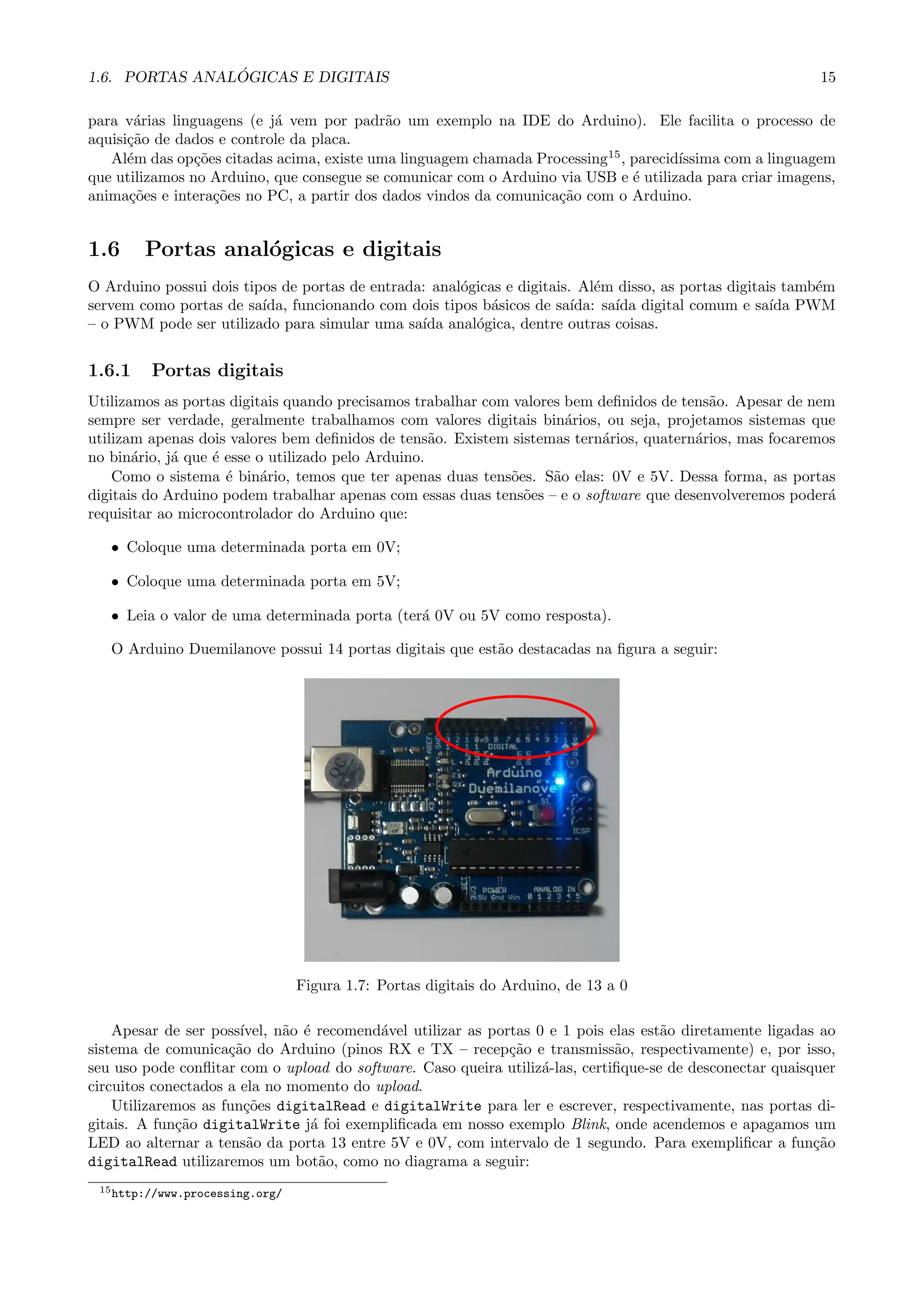 1.6. PORTAS ANAL ´OGICAS E DIGITAIS 15
para v´arias linguagens (e j´a vem por padr˜ao um exemplo na IDE do Arduino). Ele facilita o processo de
aquisi¸c˜ao de dados e controle da placa.
Al´em das op¸c˜oes citadas acima, existe uma linguagem chamada Processing15
, parecid´ıssima com a linguagem
que utilizamos no Arduino, que consegue se comunicar com o Arduino via USB e ´e utilizada para criar imagens,
anima¸c˜oes e intera¸c˜oes no PC, a partir dos dados vindos da comunica¸c˜ao com o Arduino.
1.6 Portas anal´ogicas e digitais
O Arduino possui dois tipos de portas de entrada: anal´ogicas e digitais. Al´em disso, as portas digitais tamb´em
servem como portas de sa´ıda, funcionando com dois tipos b´asicos de sa´ıda: sa´ıda digital comum e sa´ıda PWM
– o PWM pode ser utilizado para simular uma sa´ıda anal´ogica, dentre outras coisas.
1.6.1 Portas digitais
Utilizamos as portas digitais quando precisamos trabalhar com valores bem deﬁnidos de tens˜ao. Apesar de nem
sempre ser verdade, geralmente trabalhamos com valores digitais bin´arios, ou seja, projetamos sistemas que
utilizam apenas dois valores bem deﬁnidos de tens˜ao. Existem sistemas tern´arios, quatern´arios, mas focaremos
no bin´ario, j´a que ´e esse o utilizado pelo Arduino.
Como o sistema ´e bin´ario, temos que ter apenas duas tens˜oes. S˜ao elas: 0V e 5V. Dessa forma, as portas
digitais do Arduino podem trabalhar apenas com essas duas tens˜oes – e o software que desenvolveremos poder´a
requisitar ao microcontrolador do Arduino que:
• Coloque uma determinada porta em 0V;
• Coloque uma determinada porta em 5V;
• Leia o valor de uma determinada porta (ter´a 0V ou 5V como resposta).
O Arduino Duemilanove possui 14 portas digitais que est˜ao destacadas na ﬁgura a seguir:
Figura 1.7: Portas digitais do Arduino, de 13 a 0
Apesar de ser poss´ıvel, n˜ao ´e recomend´avel utilizar as portas 0 e 1 pois elas est˜ao diretamente ligadas ao
sistema de comunica¸c˜ao do Arduino (pinos RX e TX – recep¸c˜ao e transmiss˜ao, respectivamente) e, por isso,
seu uso pode conﬂitar com o upload do software. Caso queira utiliz´a-las, certiﬁque-se de desconectar quaisquer
circuitos conectados a ela no momento do upload.
Utilizaremos as fun¸c˜oes digitalRead e digitalWrite para ler e escrever, respectivamente, nas portas di-
gitais. A fun¸c˜ao digitalWrite j´a foi exempliﬁcada em nosso exemplo Blink, onde acendemos e apagamos um
LED ao alternar a tens˜ao da porta 13 entre 5V e 0V, com intervalo de 1 segundo. Para exempliﬁcar a fun¸c˜ao
digitalRead utilizaremos um bot˜ao, como no diagrama a seguir:
15http://www.processing.org/
 
