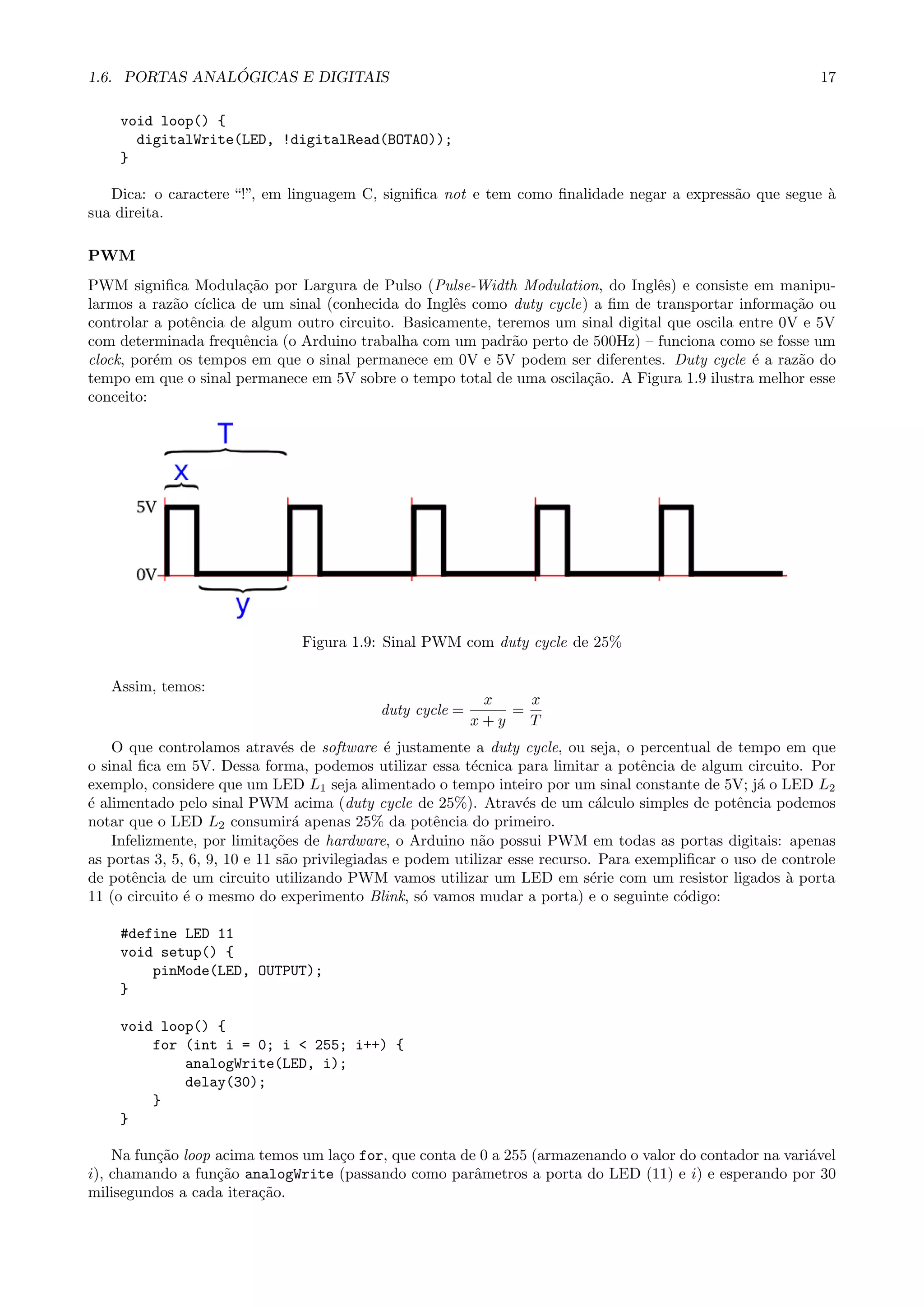 1.6. PORTAS ANAL ´OGICAS E DIGITAIS 17
void loop() {
digitalWrite(LED, !digitalRead(BOTAO));
}
Dica: o caractere “!”, em linguagem C, signiﬁca not e tem como ﬁnalidade negar a express˜ao que segue `a
sua direita.
PWM
PWM signiﬁca Modula¸c˜ao por Largura de Pulso (Pulse-Width Modulation, do Inglˆes) e consiste em manipu-
larmos a raz˜ao c´ıclica de um sinal (conhecida do Inglˆes como duty cycle) a ﬁm de transportar informa¸c˜ao ou
controlar a potˆencia de algum outro circuito. Basicamente, teremos um sinal digital que oscila entre 0V e 5V
com determinada frequˆencia (o Arduino trabalha com um padr˜ao perto de 500Hz) – funciona como se fosse um
clock, por´em os tempos em que o sinal permanece em 0V e 5V podem ser diferentes. Duty cycle ´e a raz˜ao do
tempo em que o sinal permanece em 5V sobre o tempo total de uma oscila¸c˜ao. A Figura 1.9 ilustra melhor esse
conceito:
Figura 1.9: Sinal PWM com duty cycle de 25%
Assim, temos:
duty cycle =
x
x + y
=
x
T
O que controlamos atrav´es de software ´e justamente a duty cycle, ou seja, o percentual de tempo em que
o sinal ﬁca em 5V. Dessa forma, podemos utilizar essa t´ecnica para limitar a potˆencia de algum circuito. Por
exemplo, considere que um LED L1 seja alimentado o tempo inteiro por um sinal constante de 5V; j´a o LED L2
´e alimentado pelo sinal PWM acima (duty cycle de 25%). Atrav´es de um c´alculo simples de potˆencia podemos
notar que o LED L2 consumir´a apenas 25% da potˆencia do primeiro.
Infelizmente, por limita¸c˜oes de hardware, o Arduino n˜ao possui PWM em todas as portas digitais: apenas
as portas 3, 5, 6, 9, 10 e 11 s˜ao privilegiadas e podem utilizar esse recurso. Para exempliﬁcar o uso de controle
de potˆencia de um circuito utilizando PWM vamos utilizar um LED em s´erie com um resistor ligados `a porta
11 (o circuito ´e o mesmo do experimento Blink, s´o vamos mudar a porta) e o seguinte c´odigo:
#define LED 11
void setup() {
pinMode(LED, OUTPUT);
}
void loop() {
for (int i = 0; i < 255; i++) {
analogWrite(LED, i);
delay(30);
}
}
Na fun¸c˜ao loop acima temos um la¸co for, que conta de 0 a 255 (armazenando o valor do contador na vari´avel
i), chamando a fun¸c˜ao analogWrite (passando como parˆametros a porta do LED (11) e i) e esperando por 30
milisegundos a cada itera¸c˜ao.
 