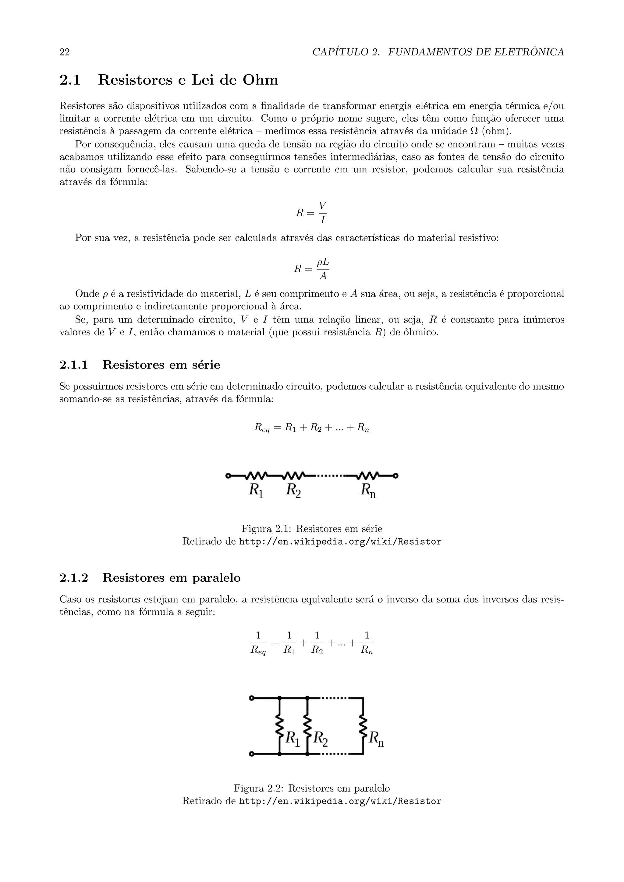 22 CAP´ITULO 2. FUNDAMENTOS DE ELETR ˆONICA
2.1 Resistores e Lei de Ohm
Resistores s˜ao dispositivos utilizados com a ﬁnalidade de transformar energia el´etrica em energia t´ermica e/ou
limitar a corrente el´etrica em um circuito. Como o pr´oprio nome sugere, eles tˆem como fun¸c˜ao oferecer uma
resistˆencia `a passagem da corrente el´etrica – medimos essa resistˆencia atrav´es da unidade Ω (ohm).
Por consequˆencia, eles causam uma queda de tens˜ao na regi˜ao do circuito onde se encontram – muitas vezes
acabamos utilizando esse efeito para conseguirmos tens˜oes intermedi´arias, caso as fontes de tens˜ao do circuito
n˜ao consigam fornecˆe-las. Sabendo-se a tens˜ao e corrente em um resistor, podemos calcular sua resistˆencia
atrav´es da f´ormula:
R =
V
I
Por sua vez, a resistˆencia pode ser calculada atrav´es das caracter´ısticas do material resistivo:
R =
ρL
A
Onde ρ ´e a resistividade do material, L ´e seu comprimento e A sua ´area, ou seja, a resistˆencia ´e proporcional
ao comprimento e indiretamente proporcional `a ´area.
Se, para um determinado circuito, V e I tˆem uma rela¸c˜ao linear, ou seja, R ´e constante para in´umeros
valores de V e I, ent˜ao chamamos o material (que possui resistˆencia R) de ˆohmico.
2.1.1 Resistores em s´erie
Se possuirmos resistores em s´erie em determinado circuito, podemos calcular a resistˆencia equivalente do mesmo
somando-se as resistˆencias, atrav´es da f´ormula:
Req = R1 + R2 + ... + Rn
Figura 2.1: Resistores em s´erie
Retirado de http://en.wikipedia.org/wiki/Resistor
2.1.2 Resistores em paralelo
Caso os resistores estejam em paralelo, a resistˆencia equivalente ser´a o inverso da soma dos inversos das resis-
tˆencias, como na f´ormula a seguir:
1
Req
=
1
R1
+
1
R2
+ ... +
1
Rn
Figura 2.2: Resistores em paralelo
Retirado de http://en.wikipedia.org/wiki/Resistor
 