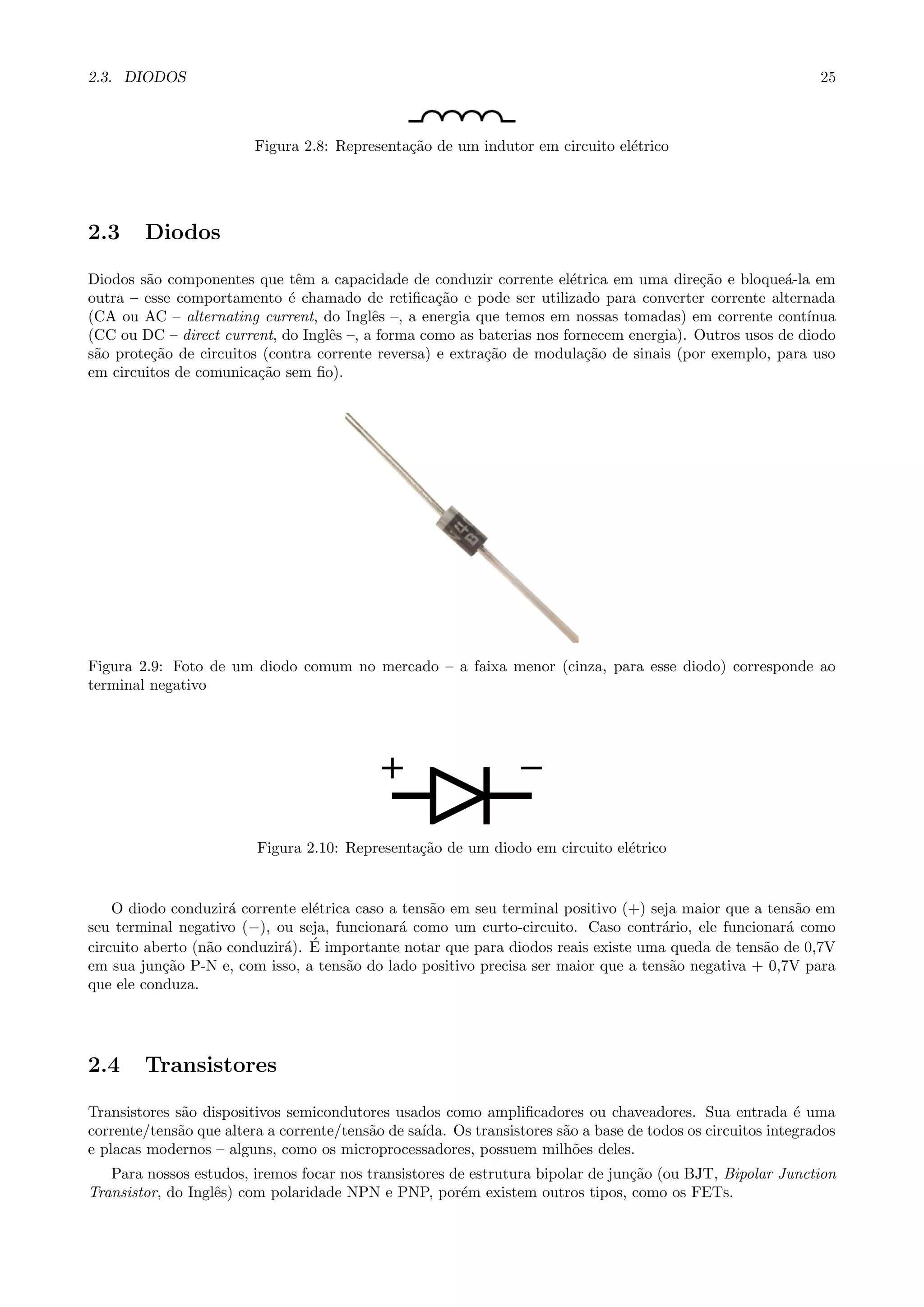 2.3. DIODOS 25
Figura 2.8: Representa¸c˜ao de um indutor em circuito el´etrico
2.3 Diodos
Diodos s˜ao componentes que tˆem a capacidade de conduzir corrente el´etrica em uma dire¸c˜ao e bloque´a-la em
outra – esse comportamento ´e chamado de retiﬁca¸c˜ao e pode ser utilizado para converter corrente alternada
(CA ou AC – alternating current, do Inglˆes –, a energia que temos em nossas tomadas) em corrente cont´ınua
(CC ou DC – direct current, do Inglˆes –, a forma como as baterias nos fornecem energia). Outros usos de diodo
s˜ao prote¸c˜ao de circuitos (contra corrente reversa) e extra¸c˜ao de modula¸c˜ao de sinais (por exemplo, para uso
em circuitos de comunica¸c˜ao sem ﬁo).
Figura 2.9: Foto de um diodo comum no mercado – a faixa menor (cinza, para esse diodo) corresponde ao
terminal negativo
Figura 2.10: Representa¸c˜ao de um diodo em circuito el´etrico
O diodo conduzir´a corrente el´etrica caso a tens˜ao em seu terminal positivo (+) seja maior que a tens˜ao em
seu terminal negativo (−), ou seja, funcionar´a como um curto-circuito. Caso contr´ario, ele funcionar´a como
circuito aberto (n˜ao conduzir´a). ´E importante notar que para diodos reais existe uma queda de tens˜ao de 0,7V
em sua jun¸c˜ao P-N e, com isso, a tens˜ao do lado positivo precisa ser maior que a tens˜ao negativa + 0,7V para
que ele conduza.
2.4 Transistores
Transistores s˜ao dispositivos semicondutores usados como ampliﬁcadores ou chaveadores. Sua entrada ´e uma
corrente/tens˜ao que altera a corrente/tens˜ao de sa´ıda. Os transistores s˜ao a base de todos os circuitos integrados
e placas modernos – alguns, como os microprocessadores, possuem milh˜oes deles.
Para nossos estudos, iremos focar nos transistores de estrutura bipolar de jun¸c˜ao (ou BJT, Bipolar Junction
Transistor, do Inglˆes) com polaridade NPN e PNP, por´em existem outros tipos, como os FETs.
 