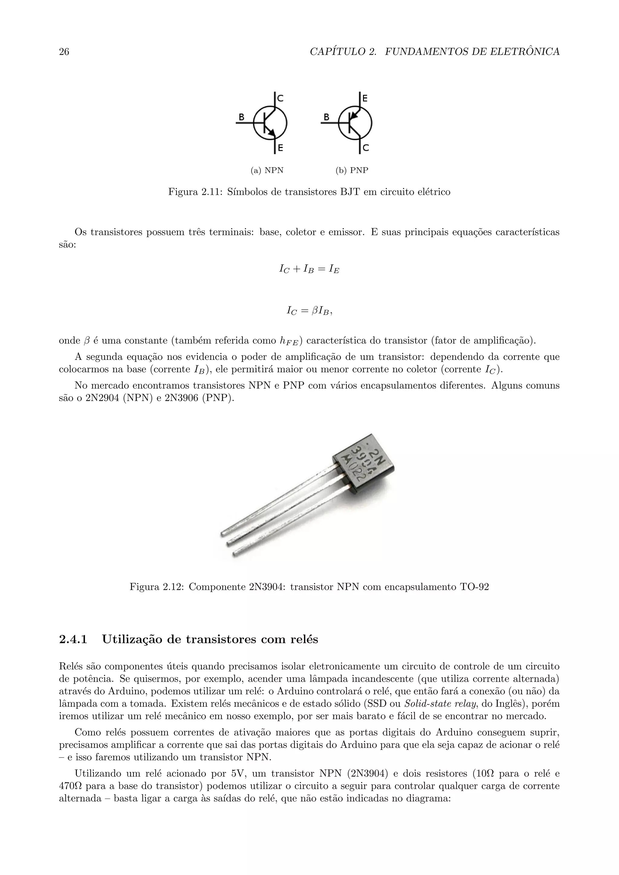 26 CAP´ITULO 2. FUNDAMENTOS DE ELETR ˆONICA
(a) NPN (b) PNP
Figura 2.11: S´ımbolos de transistores BJT em circuito el´etrico
Os transistores possuem trˆes terminais: base, coletor e emissor. E suas principais equa¸c˜oes caracter´ısticas
s˜ao:
IC + IB = IE
IC = βIB,
onde β ´e uma constante (tamb´em referida como hF E) caracter´ıstica do transistor (fator de ampliﬁca¸c˜ao).
A segunda equa¸c˜ao nos evidencia o poder de ampliﬁca¸c˜ao de um transistor: dependendo da corrente que
colocarmos na base (corrente IB), ele permitir´a maior ou menor corrente no coletor (corrente IC).
No mercado encontramos transistores NPN e PNP com v´arios encapsulamentos diferentes. Alguns comuns
s˜ao o 2N2904 (NPN) e 2N3906 (PNP).
Figura 2.12: Componente 2N3904: transistor NPN com encapsulamento TO-92
2.4.1 Utiliza¸c˜ao de transistores com rel´es
Rel´es s˜ao componentes ´uteis quando precisamos isolar eletronicamente um circuito de controle de um circuito
de potˆencia. Se quisermos, por exemplo, acender uma lˆampada incandescente (que utiliza corrente alternada)
atrav´es do Arduino, podemos utilizar um rel´e: o Arduino controlar´a o rel´e, que ent˜ao far´a a conex˜ao (ou n˜ao) da
lˆampada com a tomada. Existem rel´es mecˆanicos e de estado s´olido (SSD ou Solid-state relay, do Inglˆes), por´em
iremos utilizar um rel´e mecˆanico em nosso exemplo, por ser mais barato e f´acil de se encontrar no mercado.
Como rel´es possuem correntes de ativa¸c˜ao maiores que as portas digitais do Arduino conseguem suprir,
precisamos ampliﬁcar a corrente que sai das portas digitais do Arduino para que ela seja capaz de acionar o rel´e
– e isso faremos utilizando um transistor NPN.
Utilizando um rel´e acionado por 5V, um transistor NPN (2N3904) e dois resistores (10Ω para o rel´e e
470Ω para a base do transistor) podemos utilizar o circuito a seguir para controlar qualquer carga de corrente
alternada – basta ligar a carga `as sa´ıdas do rel´e, que n˜ao est˜ao indicadas no diagrama:
 