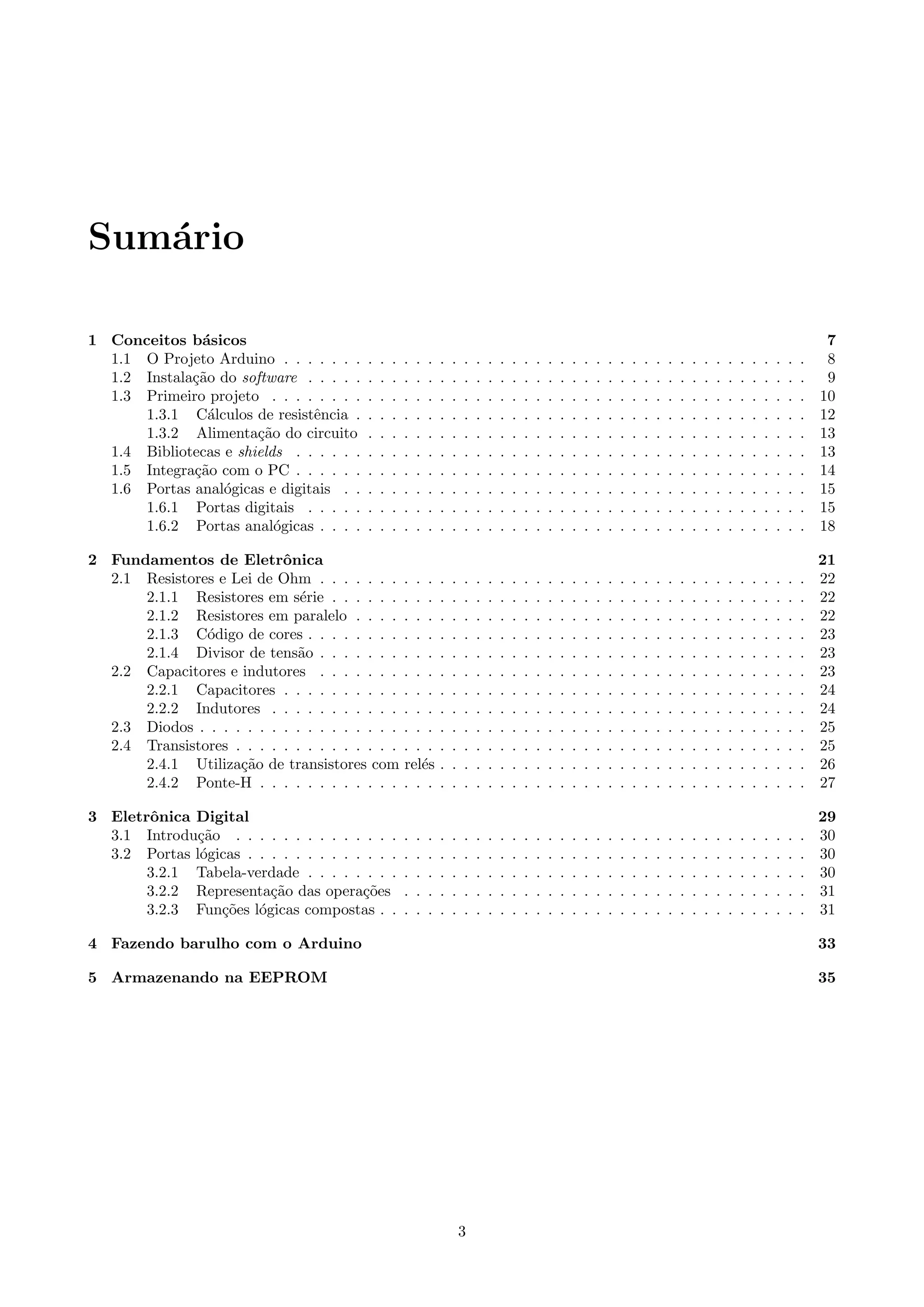 Sum´ario
1 Conceitos b´asicos 7
1.1 O Projeto Arduino . . . . . . . . . . . . . . . . . . . . . . . . . . . . . . . . . . . . . . . . . . . . 8
1.2 Instala¸c˜ao do software . . . . . . . . . . . . . . . . . . . . . . . . . . . . . . . . . . . . . . . . . . 9
1.3 Primeiro projeto . . . . . . . . . . . . . . . . . . . . . . . . . . . . . . . . . . . . . . . . . . . . . 10
1.3.1 C´alculos de resistˆencia . . . . . . . . . . . . . . . . . . . . . . . . . . . . . . . . . . . . . . 12
1.3.2 Alimenta¸c˜ao do circuito . . . . . . . . . . . . . . . . . . . . . . . . . . . . . . . . . . . . . 13
1.4 Bibliotecas e shields . . . . . . . . . . . . . . . . . . . . . . . . . . . . . . . . . . . . . . . . . . . 13
1.5 Integra¸c˜ao com o PC . . . . . . . . . . . . . . . . . . . . . . . . . . . . . . . . . . . . . . . . . . . 14
1.6 Portas anal´ogicas e digitais . . . . . . . . . . . . . . . . . . . . . . . . . . . . . . . . . . . . . . . 15
1.6.1 Portas digitais . . . . . . . . . . . . . . . . . . . . . . . . . . . . . . . . . . . . . . . . . . 15
1.6.2 Portas anal´ogicas . . . . . . . . . . . . . . . . . . . . . . . . . . . . . . . . . . . . . . . . . 18
2 Fundamentos de Eletrˆonica 21
2.1 Resistores e Lei de Ohm . . . . . . . . . . . . . . . . . . . . . . . . . . . . . . . . . . . . . . . . . 22
2.1.1 Resistores em s´erie . . . . . . . . . . . . . . . . . . . . . . . . . . . . . . . . . . . . . . . . 22
2.1.2 Resistores em paralelo . . . . . . . . . . . . . . . . . . . . . . . . . . . . . . . . . . . . . . 22
2.1.3 C´odigo de cores . . . . . . . . . . . . . . . . . . . . . . . . . . . . . . . . . . . . . . . . . . 23
2.1.4 Divisor de tens˜ao . . . . . . . . . . . . . . . . . . . . . . . . . . . . . . . . . . . . . . . . . 23
2.2 Capacitores e indutores . . . . . . . . . . . . . . . . . . . . . . . . . . . . . . . . . . . . . . . . . 23
2.2.1 Capacitores . . . . . . . . . . . . . . . . . . . . . . . . . . . . . . . . . . . . . . . . . . . . 24
2.2.2 Indutores . . . . . . . . . . . . . . . . . . . . . . . . . . . . . . . . . . . . . . . . . . . . . 24
2.3 Diodos . . . . . . . . . . . . . . . . . . . . . . . . . . . . . . . . . . . . . . . . . . . . . . . . . . . 25
2.4 Transistores . . . . . . . . . . . . . . . . . . . . . . . . . . . . . . . . . . . . . . . . . . . . . . . . 25
2.4.1 Utiliza¸c˜ao de transistores com rel´es . . . . . . . . . . . . . . . . . . . . . . . . . . . . . . . 26
2.4.2 Ponte-H . . . . . . . . . . . . . . . . . . . . . . . . . . . . . . . . . . . . . . . . . . . . . . 27
3 Eletrˆonica Digital 29
3.1 Introdu¸c˜ao . . . . . . . . . . . . . . . . . . . . . . . . . . . . . . . . . . . . . . . . . . . . . . . . 30
3.2 Portas l´ogicas . . . . . . . . . . . . . . . . . . . . . . . . . . . . . . . . . . . . . . . . . . . . . . . 30
3.2.1 Tabela-verdade . . . . . . . . . . . . . . . . . . . . . . . . . . . . . . . . . . . . . . . . . . 30
3.2.2 Representa¸c˜ao das opera¸c˜oes . . . . . . . . . . . . . . . . . . . . . . . . . . . . . . . . . . 31
3.2.3 Fun¸c˜oes l´ogicas compostas . . . . . . . . . . . . . . . . . . . . . . . . . . . . . . . . . . . . 31
4 Fazendo barulho com o Arduino 33
5 Armazenando na EEPROM 35
3
 