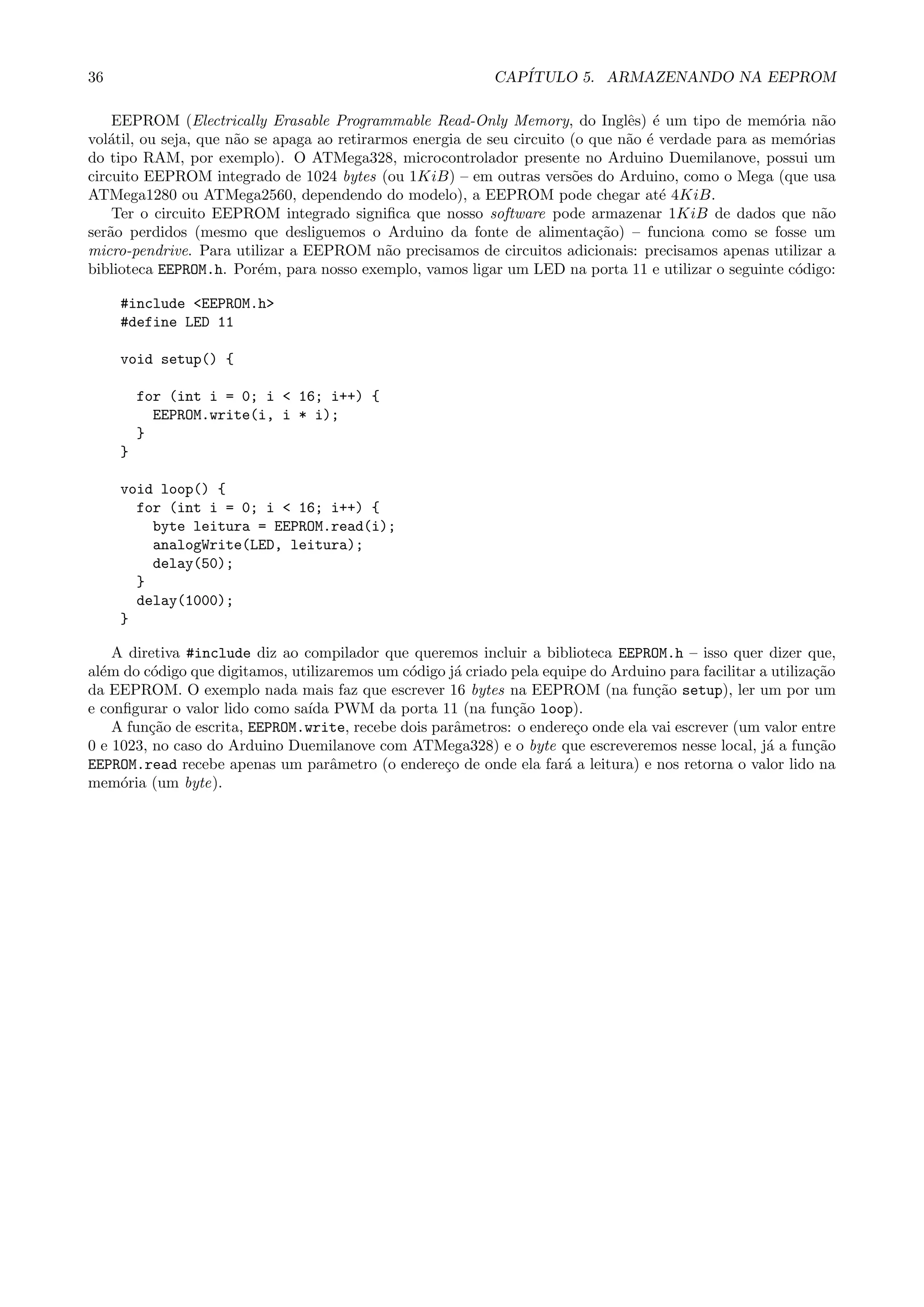 36 CAP´ITULO 5. ARMAZENANDO NA EEPROM
EEPROM (Electrically Erasable Programmable Read-Only Memory, do Inglˆes) ´e um tipo de mem´oria n˜ao
vol´atil, ou seja, que n˜ao se apaga ao retirarmos energia de seu circuito (o que n˜ao ´e verdade para as mem´orias
do tipo RAM, por exemplo). O ATMega328, microcontrolador presente no Arduino Duemilanove, possui um
circuito EEPROM integrado de 1024 bytes (ou 1KiB) – em outras vers˜oes do Arduino, como o Mega (que usa
ATMega1280 ou ATMega2560, dependendo do modelo), a EEPROM pode chegar at´e 4KiB.
Ter o circuito EEPROM integrado signiﬁca que nosso software pode armazenar 1KiB de dados que n˜ao
ser˜ao perdidos (mesmo que desliguemos o Arduino da fonte de alimenta¸c˜ao) – funciona como se fosse um
micro-pendrive. Para utilizar a EEPROM n˜ao precisamos de circuitos adicionais: precisamos apenas utilizar a
biblioteca EEPROM.h. Por´em, para nosso exemplo, vamos ligar um LED na porta 11 e utilizar o seguinte c´odigo:
#include <EEPROM.h>
#define LED 11
void setup() {
for (int i = 0; i < 16; i++) {
EEPROM.write(i, i * i);
}
}
void loop() {
for (int i = 0; i < 16; i++) {
byte leitura = EEPROM.read(i);
analogWrite(LED, leitura);
delay(50);
}
delay(1000);
}
A diretiva #include diz ao compilador que queremos incluir a biblioteca EEPROM.h – isso quer dizer que,
al´em do c´odigo que digitamos, utilizaremos um c´odigo j´a criado pela equipe do Arduino para facilitar a utiliza¸c˜ao
da EEPROM. O exemplo nada mais faz que escrever 16 bytes na EEPROM (na fun¸c˜ao setup), ler um por um
e conﬁgurar o valor lido como sa´ıda PWM da porta 11 (na fun¸c˜ao loop).
A fun¸c˜ao de escrita, EEPROM.write, recebe dois parˆametros: o endere¸co onde ela vai escrever (um valor entre
0 e 1023, no caso do Arduino Duemilanove com ATMega328) e o byte que escreveremos nesse local, j´a a fun¸c˜ao
EEPROM.read recebe apenas um parˆametro (o endere¸co de onde ela far´a a leitura) e nos retorna o valor lido na
mem´oria (um byte).
 