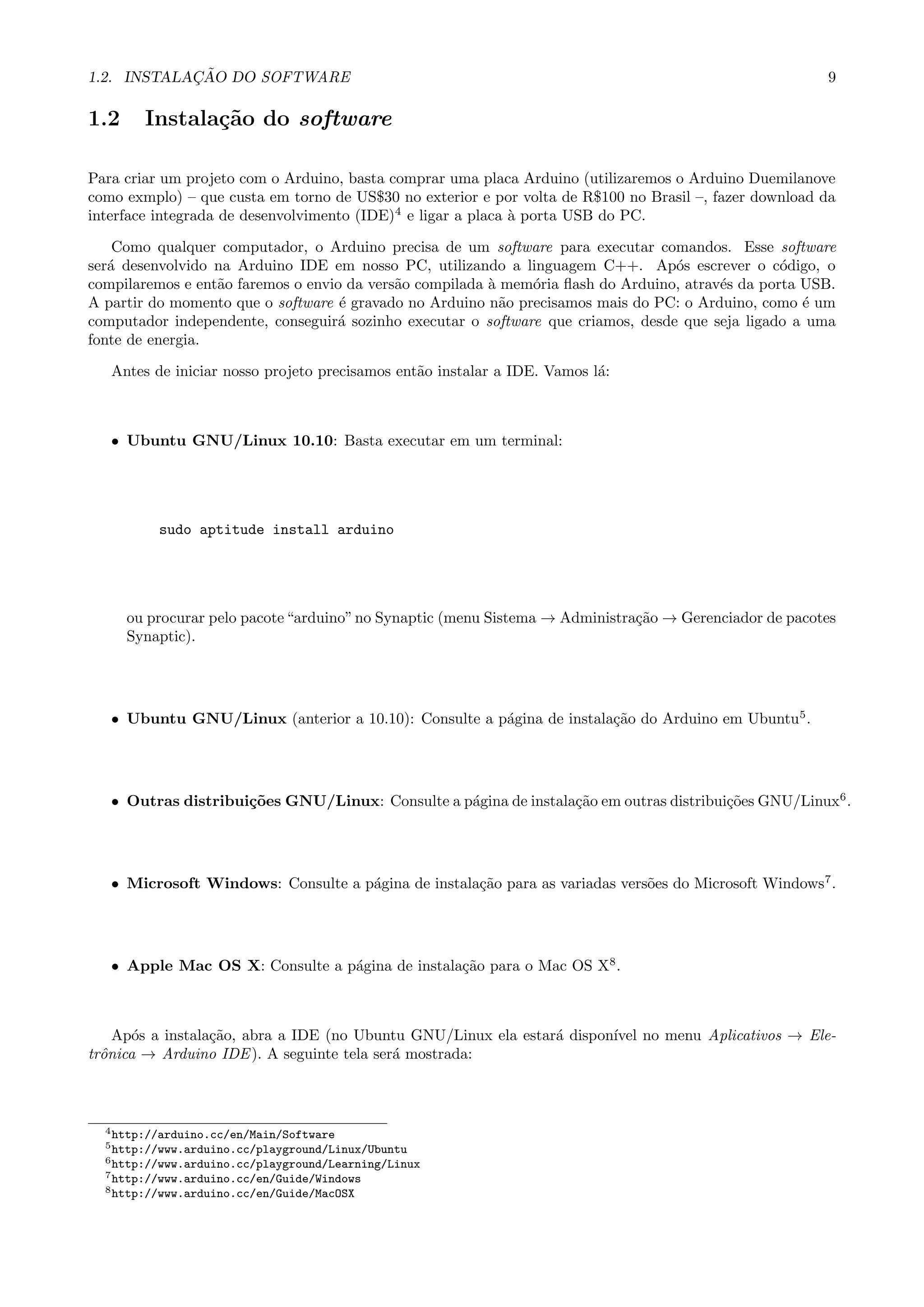 1.2. INSTALA¸C ˜AO DO SOFTWARE 9
1.2 Instala¸c˜ao do software
Para criar um projeto com o Arduino, basta comprar uma placa Arduino (utilizaremos o Arduino Duemilanove
como exmplo) – que custa em torno de US$30 no exterior e por volta de R$100 no Brasil –, fazer download da
interface integrada de desenvolvimento (IDE)4
e ligar a placa `a porta USB do PC.
Como qualquer computador, o Arduino precisa de um software para executar comandos. Esse software
ser´a desenvolvido na Arduino IDE em nosso PC, utilizando a linguagem C++. Ap´os escrever o c´odigo, o
compilaremos e ent˜ao faremos o envio da vers˜ao compilada `a mem´oria ﬂash do Arduino, atrav´es da porta USB.
A partir do momento que o software ´e gravado no Arduino n˜ao precisamos mais do PC: o Arduino, como ´e um
computador independente, conseguir´a sozinho executar o software que criamos, desde que seja ligado a uma
fonte de energia.
Antes de iniciar nosso projeto precisamos ent˜ao instalar a IDE. Vamos l´a:
• Ubuntu GNU/Linux 10.10: Basta executar em um terminal:
sudo aptitude install arduino
ou procurar pelo pacote“arduino”no Synaptic (menu Sistema → Administra¸c˜ao → Gerenciador de pacotes
Synaptic).
• Ubuntu GNU/Linux (anterior a 10.10): Consulte a p´agina de instala¸c˜ao do Arduino em Ubuntu5
.
• Outras distribui¸c˜oes GNU/Linux: Consulte a p´agina de instala¸c˜ao em outras distribui¸c˜oes GNU/Linux6
.
• Microsoft Windows: Consulte a p´agina de instala¸c˜ao para as variadas vers˜oes do Microsoft Windows7
.
• Apple Mac OS X: Consulte a p´agina de instala¸c˜ao para o Mac OS X8
.
Ap´os a instala¸c˜ao, abra a IDE (no Ubuntu GNU/Linux ela estar´a dispon´ıvel no menu Aplicativos → Ele-
trˆonica → Arduino IDE). A seguinte tela ser´a mostrada:
4http://arduino.cc/en/Main/Software
5http://www.arduino.cc/playground/Linux/Ubuntu
6http://www.arduino.cc/playground/Learning/Linux
7http://www.arduino.cc/en/Guide/Windows
8http://www.arduino.cc/en/Guide/MacOSX
 