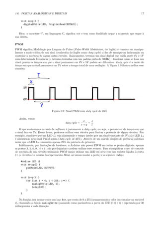 1.6. PORTAS ANAL ´OGICAS E DIGITAIS 17
void loop() {
digitalWrite(LED, !digitalRead(BOTAO));
}
Dica: o caractere “!”, em linguagem C, signiﬁca not e tem como ﬁnalidade negar a express˜ao que segue `a
sua direita.
PWM
PWM signiﬁca Modula¸c˜ao por Largura de Pulso (Pulse-Width Modulation, do Inglˆes) e consiste em manipu-
larmos a raz˜ao c´ıclica de um sinal (conhecida do Inglˆes como duty cycle) a ﬁm de transportar informa¸c˜ao ou
controlar a potˆencia de algum outro circuito. Basicamente, teremos um sinal digital que oscila entre 0V e 5V
com determinada frequˆencia (o Arduino trabalha com um padr˜ao perto de 500Hz) – funciona como se fosse um
clock, por´em os tempos em que o sinal permanece em 0V e 5V podem ser diferentes. Duty cycle ´e a raz˜ao do
tempo em que o sinal permanece em 5V sobre o tempo total de uma oscila¸c˜ao. A Figura 1.9 ilustra melhor esse
conceito:
Figura 1.9: Sinal PWM com duty cycle de 25%
Assim, temos:
duty cycle =
x
x + y
=
x
T
O que controlamos atrav´es de software ´e justamente a duty cycle, ou seja, o percentual de tempo em que
o sinal ﬁca em 5V. Dessa forma, podemos utilizar essa t´ecnica para limitar a potˆencia de algum circuito. Por
exemplo, considere que um LED L1 seja alimentado o tempo inteiro por um sinal constante de 5V; j´a o LED L2
´e alimentado pelo sinal PWM acima (duty cycle de 25%). Atrav´es de um c´alculo simples de potˆencia podemos
notar que o LED L2 consumir´a apenas 25% da potˆencia do primeiro.
Infelizmente, por limita¸c˜oes de hardware, o Arduino n˜ao possui PWM em todas as portas digitais: apenas
as portas 3, 5, 6, 9, 10 e 11 s˜ao privilegiadas e podem utilizar esse recurso. Para exempliﬁcar o uso de controle
de potˆencia de um circuito utilizando PWM vamos utilizar um LED em s´erie com um resistor ligados `a porta
11 (o circuito ´e o mesmo do experimento Blink, s´o vamos mudar a porta) e o seguinte c´odigo:
#define LED 11
void setup() {
pinMode(LED, OUTPUT);
}
void loop() {
for (int i = 0; i < 255; i++) {
analogWrite(LED, i);
delay(30);
}
}
Na fun¸c˜ao loop acima temos um la¸co for, que conta de 0 a 255 (armazenando o valor do contador na vari´avel
i), chamando a fun¸c˜ao analogWrite (passando como parˆametros a porta do LED (11) e i) e esperando por 30
milisegundos a cada itera¸c˜ao.
 