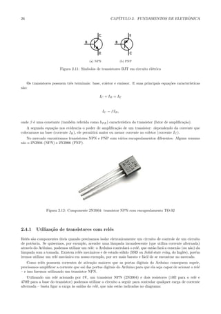 26 CAP´ITULO 2. FUNDAMENTOS DE ELETR ˆONICA
(a) NPN (b) PNP
Figura 2.11: S´ımbolos de transistores BJT em circuito el´etrico
Os transistores possuem trˆes terminais: base, coletor e emissor. E suas principais equa¸c˜oes caracter´ısticas
s˜ao:
IC + IB = IE
IC = βIB,
onde β ´e uma constante (tamb´em referida como hF E) caracter´ıstica do transistor (fator de ampliﬁca¸c˜ao).
A segunda equa¸c˜ao nos evidencia o poder de ampliﬁca¸c˜ao de um transistor: dependendo da corrente que
colocarmos na base (corrente IB), ele permitir´a maior ou menor corrente no coletor (corrente IC).
No mercado encontramos transistores NPN e PNP com v´arios encapsulamentos diferentes. Alguns comuns
s˜ao o 2N2904 (NPN) e 2N3906 (PNP).
Figura 2.12: Componente 2N3904: transistor NPN com encapsulamento TO-92
2.4.1 Utiliza¸c˜ao de transistores com rel´es
Rel´es s˜ao componentes ´uteis quando precisamos isolar eletronicamente um circuito de controle de um circuito
de potˆencia. Se quisermos, por exemplo, acender uma lˆampada incandescente (que utiliza corrente alternada)
atrav´es do Arduino, podemos utilizar um rel´e: o Arduino controlar´a o rel´e, que ent˜ao far´a a conex˜ao (ou n˜ao) da
lˆampada com a tomada. Existem rel´es mecˆanicos e de estado s´olido (SSD ou Solid-state relay, do Inglˆes), por´em
iremos utilizar um rel´e mecˆanico em nosso exemplo, por ser mais barato e f´acil de se encontrar no mercado.
Como rel´es possuem correntes de ativa¸c˜ao maiores que as portas digitais do Arduino conseguem suprir,
precisamos ampliﬁcar a corrente que sai das portas digitais do Arduino para que ela seja capaz de acionar o rel´e
– e isso faremos utilizando um transistor NPN.
Utilizando um rel´e acionado por 5V, um transistor NPN (2N3904) e dois resistores (10Ω para o rel´e e
470Ω para a base do transistor) podemos utilizar o circuito a seguir para controlar qualquer carga de corrente
alternada – basta ligar a carga `as sa´ıdas do rel´e, que n˜ao est˜ao indicadas no diagrama:
 