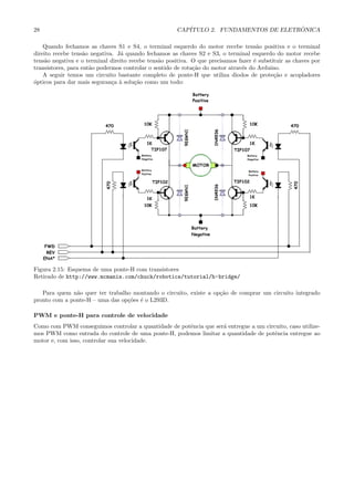 28 CAP´ITULO 2. FUNDAMENTOS DE ELETR ˆONICA
Quando fechamos as chaves S1 e S4, o terminal esquerdo do motor recebe tens˜ao positiva e o terminal
direito recebe tens˜ao negativa. J´a quando fechamos as chaves S2 e S3, o terminal esquerdo do motor recebe
tens˜ao negativa e o terminal direito recebe tens˜ao positiva. O que precisamos fazer ´e substituir as chaves por
transistores, para ent˜ao podermos controlar o sentido de rota¸c˜ao do motor atrav´es do Arduino.
A seguir temos um circuito bastante completo de ponte-H que utiliza diodos de prote¸c˜ao e acopladores
´opticos para dar mais seguran¸ca `a solu¸c˜ao como um todo:
Figura 2.15: Esquema de uma ponte-H com transistores
Retirado de http://www.mcmanis.com/chuck/robotics/tutorial/h-bridge/
Para quem n˜ao quer ter trabalho montando o circuito, existe a op¸c˜ao de comprar um circuito integrado
pronto com a ponte-H – uma das op¸c˜oes ´e o L293D.
PWM e ponte-H para controle de velocidade
Como com PWM conseguimos controlar a quantidade de potˆencia que ser´a entregue a um circuito, caso utilize-
mos PWM como entrada do controle de uma ponte-H, podemos limitar a quantidade de potˆencia entregue ao
motor e, com isso, controlar sua velocidade.
 