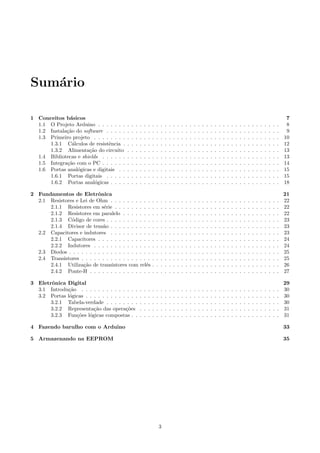 Sum´ario
1 Conceitos b´asicos 7
1.1 O Projeto Arduino . . . . . . . . . . . . . . . . . . . . . . . . . . . . . . . . . . . . . . . . . . . . 8
1.2 Instala¸c˜ao do software . . . . . . . . . . . . . . . . . . . . . . . . . . . . . . . . . . . . . . . . . . 9
1.3 Primeiro projeto . . . . . . . . . . . . . . . . . . . . . . . . . . . . . . . . . . . . . . . . . . . . . 10
1.3.1 C´alculos de resistˆencia . . . . . . . . . . . . . . . . . . . . . . . . . . . . . . . . . . . . . . 12
1.3.2 Alimenta¸c˜ao do circuito . . . . . . . . . . . . . . . . . . . . . . . . . . . . . . . . . . . . . 13
1.4 Bibliotecas e shields . . . . . . . . . . . . . . . . . . . . . . . . . . . . . . . . . . . . . . . . . . . 13
1.5 Integra¸c˜ao com o PC . . . . . . . . . . . . . . . . . . . . . . . . . . . . . . . . . . . . . . . . . . . 14
1.6 Portas anal´ogicas e digitais . . . . . . . . . . . . . . . . . . . . . . . . . . . . . . . . . . . . . . . 15
1.6.1 Portas digitais . . . . . . . . . . . . . . . . . . . . . . . . . . . . . . . . . . . . . . . . . . 15
1.6.2 Portas anal´ogicas . . . . . . . . . . . . . . . . . . . . . . . . . . . . . . . . . . . . . . . . . 18
2 Fundamentos de Eletrˆonica 21
2.1 Resistores e Lei de Ohm . . . . . . . . . . . . . . . . . . . . . . . . . . . . . . . . . . . . . . . . . 22
2.1.1 Resistores em s´erie . . . . . . . . . . . . . . . . . . . . . . . . . . . . . . . . . . . . . . . . 22
2.1.2 Resistores em paralelo . . . . . . . . . . . . . . . . . . . . . . . . . . . . . . . . . . . . . . 22
2.1.3 C´odigo de cores . . . . . . . . . . . . . . . . . . . . . . . . . . . . . . . . . . . . . . . . . . 23
2.1.4 Divisor de tens˜ao . . . . . . . . . . . . . . . . . . . . . . . . . . . . . . . . . . . . . . . . . 23
2.2 Capacitores e indutores . . . . . . . . . . . . . . . . . . . . . . . . . . . . . . . . . . . . . . . . . 23
2.2.1 Capacitores . . . . . . . . . . . . . . . . . . . . . . . . . . . . . . . . . . . . . . . . . . . . 24
2.2.2 Indutores . . . . . . . . . . . . . . . . . . . . . . . . . . . . . . . . . . . . . . . . . . . . . 24
2.3 Diodos . . . . . . . . . . . . . . . . . . . . . . . . . . . . . . . . . . . . . . . . . . . . . . . . . . . 25
2.4 Transistores . . . . . . . . . . . . . . . . . . . . . . . . . . . . . . . . . . . . . . . . . . . . . . . . 25
2.4.1 Utiliza¸c˜ao de transistores com rel´es . . . . . . . . . . . . . . . . . . . . . . . . . . . . . . . 26
2.4.2 Ponte-H . . . . . . . . . . . . . . . . . . . . . . . . . . . . . . . . . . . . . . . . . . . . . . 27
3 Eletrˆonica Digital 29
3.1 Introdu¸c˜ao . . . . . . . . . . . . . . . . . . . . . . . . . . . . . . . . . . . . . . . . . . . . . . . . 30
3.2 Portas l´ogicas . . . . . . . . . . . . . . . . . . . . . . . . . . . . . . . . . . . . . . . . . . . . . . . 30
3.2.1 Tabela-verdade . . . . . . . . . . . . . . . . . . . . . . . . . . . . . . . . . . . . . . . . . . 30
3.2.2 Representa¸c˜ao das opera¸c˜oes . . . . . . . . . . . . . . . . . . . . . . . . . . . . . . . . . . 31
3.2.3 Fun¸c˜oes l´ogicas compostas . . . . . . . . . . . . . . . . . . . . . . . . . . . . . . . . . . . . 31
4 Fazendo barulho com o Arduino 33
5 Armazenando na EEPROM 35
3
 