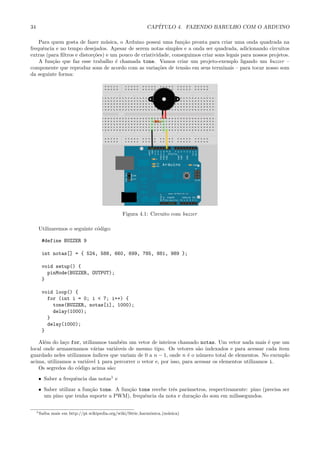 34 CAP´ITULO 4. FAZENDO BARULHO COM O ARDUINO
Para quem gosta de fazer m´usica, o Arduino possui uma fun¸c˜ao pronta para criar uma onda quadrada na
frequˆencia e no tempo desejados. Apesar de serem notas simples e a onda ser quadrada, adicionando circuitos
extras (para ﬁltros e distor¸c˜oes) e um pouco de criatividade, conseguimos criar sons legais para nossos projetos.
A fun¸c˜ao que faz esse trabalho ´e chamada tone. Vamos criar um projeto-exemplo ligando um buzzer –
componente que reproduz sons de acordo com as varia¸c˜oes de tens˜ao em seus terminais – para tocar nosso som
da seguinte forma:
Figura 4.1: Circuito com buzzer
Utilizaremos o seguinte c´odigo:
#define BUZZER 9
int notas[] = { 524, 588, 660, 699, 785, 881, 989 };
void setup() {
pinMode(BUZZER, OUTPUT);
}
void loop() {
for (int i = 0; i < 7; i++) {
tone(BUZZER, notas[i], 1000);
delay(1000);
}
delay(1000);
}
Al´em do la¸co for, utilizamos tamb´em um vetor de inteiros chamado notas. Um vetor nada mais ´e que um
local onde armazenamos v´arias vari´aveis de mesmo tipo. Os vetores s˜ao indexados e para acessar cada item
guardado neles utilizamos ´ındices que variam de 0 a n − 1, onde n ´e o n´umero total de elementos. No exemplo
acima, utilizamos a vari´avel i para percorrer o vetor e, por isso, para acessar os elementos utilizamos i.
Os segredos do c´odigo acima s˜ao:
• Saber a frequˆencia das notas1
e
• Saber utilizar a fun¸c˜ao tone. A fun¸c˜ao tone recebe trˆes parˆametros, respectivamente: pino (precisa ser
um pino que tenha suporte a PWM), frequˆencia da nota e dura¸c˜ao do som em milissegundos.
1Saiba mais em http://pt.wikipedia.org/wiki/S´erie harmˆonica (m´usica)
 