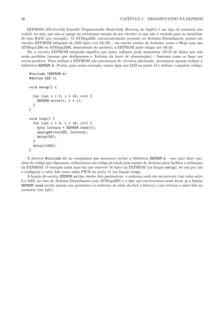 36 CAP´ITULO 5. ARMAZENANDO NA EEPROM
EEPROM (Electrically Erasable Programmable Read-Only Memory, do Inglˆes) ´e um tipo de mem´oria n˜ao
vol´atil, ou seja, que n˜ao se apaga ao retirarmos energia de seu circuito (o que n˜ao ´e verdade para as mem´orias
do tipo RAM, por exemplo). O ATMega328, microcontrolador presente no Arduino Duemilanove, possui um
circuito EEPROM integrado de 1024 bytes (ou 1KiB) – em outras vers˜oes do Arduino, como o Mega (que usa
ATMega1280 ou ATMega2560, dependendo do modelo), a EEPROM pode chegar at´e 4KiB.
Ter o circuito EEPROM integrado signiﬁca que nosso software pode armazenar 1KiB de dados que n˜ao
ser˜ao perdidos (mesmo que desliguemos o Arduino da fonte de alimenta¸c˜ao) – funciona como se fosse um
micro-pendrive. Para utilizar a EEPROM n˜ao precisamos de circuitos adicionais: precisamos apenas utilizar a
biblioteca EEPROM.h. Por´em, para nosso exemplo, vamos ligar um LED na porta 11 e utilizar o seguinte c´odigo:
#include <EEPROM.h>
#define LED 11
void setup() {
for (int i = 0; i < 16; i++) {
EEPROM.write(i, i * i);
}
}
void loop() {
for (int i = 0; i < 16; i++) {
byte leitura = EEPROM.read(i);
analogWrite(LED, leitura);
delay(50);
}
delay(1000);
}
A diretiva #include diz ao compilador que queremos incluir a biblioteca EEPROM.h – isso quer dizer que,
al´em do c´odigo que digitamos, utilizaremos um c´odigo j´a criado pela equipe do Arduino para facilitar a utiliza¸c˜ao
da EEPROM. O exemplo nada mais faz que escrever 16 bytes na EEPROM (na fun¸c˜ao setup), ler um por um
e conﬁgurar o valor lido como sa´ıda PWM da porta 11 (na fun¸c˜ao loop).
A fun¸c˜ao de escrita, EEPROM.write, recebe dois parˆametros: o endere¸co onde ela vai escrever (um valor entre
0 e 1023, no caso do Arduino Duemilanove com ATMega328) e o byte que escreveremos nesse local, j´a a fun¸c˜ao
EEPROM.read recebe apenas um parˆametro (o endere¸co de onde ela far´a a leitura) e nos retorna o valor lido na
mem´oria (um byte).
 