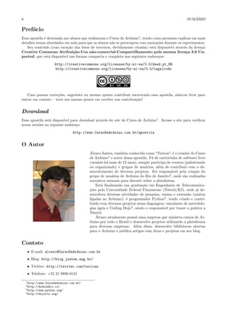 6 SUM ´ARIO
Pref´acio
Essa apostila ´e destinada aos alunos que realizaram o Curso de Arduino1
, tendo como premissa explicar em mais
detalhes temas abordados em aula para que os alunos n˜ao se preocupem com anota¸c˜oes durante os experimentos.
Seu conte´udo (com exce¸c˜ao das fotos de terceiros, devidamente citadas) est´a dispon´ıvel atrav´es da licen¸ca
Creative Commons Atribui¸c˜ao-Uso n˜ao-comercial-Compartilhamento pela mesma licen¸ca 3.0 Un-
ported, que est´a dispon´ıvel nas formas compacta e completa nos seguintes endere¸cos:
http://creativecommons.org/licenses/by-nc-sa/3.0/deed.pt_BR
http://creativecommons.org/licenses/by-nc-sa/3.0/legalcode
Caso possua corre¸c˜oes, sugest˜oes ou mesmo queira contribuir escrevendo essa apostila, sinta-se livre para
entrar em contato – terei um imenso prazer em receber sua contribui¸c˜ao!
Download
Essa apostila est´a dispon´ıvel para download atrav´es do site do Curso de Arduino1
. Acesse o site para veriﬁcar
novas vers˜oes no seguinte endere¸co:
http://www.CursoDeArduino.com.br/apostila
O Autor
´Alvaro Justen, tamb´em conhecido como“Turicas”, ´e o criador do Curso
de Arduino1
e autor dessa apostila. F˜a de carteirinha de software livre
(usu´ario h´a mais de 12 anos), sempre participa de eventos (palestrando
ou organizando) e grupos de usu´arios, al´em de contribuir com o de-
senvolvimento de diversos projetos. Foi respons´avel pela cria¸c˜ao do
grupo de usu´arios de Arduino do Rio de Janeiro2
, onde s˜ao realizados
encontros mensais para discutir sobre a plataforma.
Est´a ﬁnalizando sua gradua¸c˜ao em Engenharia de Telecomunica-
¸c˜oes pela Universidade Federal Fluminense (Niter´oi/RJ), onde j´a de-
senvolveu diversas atividades de pesquisa, ensino e extens˜ao (muitas
ligadas ao Arduino); ´e programador Python3
, tendo criado e contri-
bu´ıdo com diversos projetos nessa linguagem; entusiasta de metodolo-
gias ´ageis e Coding Dojo4
, sendo o respons´avel por trazer a pr´atica a
Niter´oi.
´Alvaro atualmente possui uma empresa que ministra cursos de Ar-
duino por todo o Brasil e desenvolve projetos utilizando a plataforma
para diversas empresas. Al´em disso, desenvolve bibliotecas abertas
para o Arduino e publica artigos com dicas e projetos em seu blog.
Contato
• E-mail: alvaro@CursoDeArduino.com.br
• Blog: http://blog.justen.eng.br/
• Twitter: http://twitter.com/turicas
• Telefone: +55 21 9898-0141
1http://www.CursoDeArduino.com.br/
2http://ArduInRio.cc/
3http://www.python.org/
4http://dojorio.org/
 
