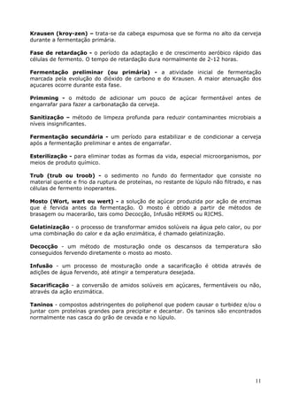 Krausen (kroy-zen) – trata-se da cabeça espumosa que se forma no alto da cerveja 
durante a fermentação primária. 
Fase de retardação - o período da adaptação e de crescimento aeróbico rápido das 
células de fermento. O tempo de retardação dura normalmente de 2-12 horas. 
Fermentação preliminar (ou primária) - a atividade inicial de fermentação 
marcada pela evolução do dióxido de carbono e do Krausen. A maior atenuação dos 
açucares ocorre durante esta fase. 
Primming - o método de adicionar um pouco de açúcar fermentável antes de 
engarrafar para fazer a carbonatação da cerveja. 
Sanitização – método de limpeza profunda para reduzir contaminantes microbiais a 
níveis insignificantes. 
Fermentação secundária - um período para estabilizar e de condicionar a cerveja 
após a fermentação preliminar e antes de engarrafar. 
Esterilização - para eliminar todas as formas da vida, especial microorganismos, por 
meios de produto químico. 
Trub (trub ou troob) - o sedimento no fundo do fermentador que consiste no 
material quente e frio da ruptura de proteínas, no restante de lúpulo não filtrado, e nas 
células de fermento inoperantes. 
Mosto (Wort, wart ou wert) - a solução de açúcar produzida por ação de enzimas 
que é fervida antes da fermentação. O mosto é obtido a partir de métodos de 
brasagem ou macerarão, tais como Decocção, Infusão HERMS ou RICMS. 
Gelatinização - o processo de transformar amidos solúveis na água pelo calor, ou por 
uma combinação do calor e da ação enzimática, é chamado gelatinização. 
Decocção - um método de mosturação onde os descansos da temperatura são 
conseguidos fervendo diretamente o mosto ao mosto. 
Infusão - um processo de mosturação onde a sacarificação é obtida através de 
adições de água fervendo, até atingir a temperatura desejada. 
Sacarificação - a conversão de amidos solúveis em açúcares, fermentáveis ou não, 
através da ação enzimática. 
Taninos - compostos adstringentes do poliphenol que podem causar o turbidez e/ou o 
juntar com proteínas grandes para precipitar e decantar. Os taninos são encontrados 
normalmente nas casca do grão de cevada e no lúpulo. 
11 
 