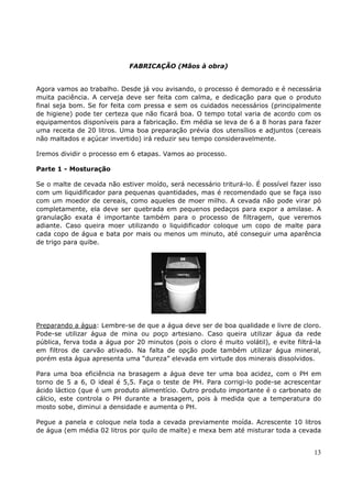 13 
FABRICAÇÃO (Mãos à obra) 
Agora vamos ao trabalho. Desde já vou avisando, o processo é demorado e é necessária 
muita paciência. A cerveja deve ser feita com calma, e dedicação para que o produto 
final seja bom. Se for feita com pressa e sem os cuidados necessários (principalmente 
de higiene) pode ter certeza que não ficará boa. O tempo total varia de acordo com os 
equipamentos disponíveis para a fabricação. Em média se leva de 6 a 8 horas para fazer 
uma receita de 20 litros. Uma boa preparação prévia dos utensílios e adjuntos (cereais 
não maltados e açúcar invertido) irá reduzir seu tempo consideravelmente. 
Iremos dividir o processo em 6 etapas. Vamos ao processo. 
Parte 1 - Mosturação 
Se o malte de cevada não estiver moído, será necessário triturá-lo. É possível fazer isso 
com um liquidificador para pequenas quantidades, mas é recomendado que se faça isso 
com um moedor de cereais, como aqueles de moer milho. A cevada não pode virar pó 
completamente, ela deve ser quebrada em pequenos pedaços para expor a amilase. A 
granulação exata é importante também para o processo de filtragem, que veremos 
adiante. Caso queira moer utilizando o liquidificador coloque um copo de malte para 
cada copo de água e bata por mais ou menos um minuto, até conseguir uma aparência 
de trigo para quibe. 
Preparando a água: Lembre-se de que a água deve ser de boa qualidade e livre de cloro. 
Pode-se utilizar água de mina ou poço artesiano. Caso queira utilizar água da rede 
pública, ferva toda a água por 20 minutos (pois o cloro é muito volátil), e evite filtrá-la 
em filtros de carvão ativado. Na falta de opção pode também utilizar água mineral, 
porém esta água apresenta uma “dureza” elevada em virtude dos minerais dissolvidos. 
Para uma boa eficiência na brasagem a água deve ter uma boa acidez, com o PH em 
torno de 5 a 6, O ideal é 5,5. Faça o teste de PH. Para corrigi-lo pode-se acrescentar 
ácido láctico (que é um produto alimentício. Outro produto importante é o carbonato de 
cálcio, este controla o PH durante a brasagem, pois à medida que a temperatura do 
mosto sobe, diminui a densidade e aumenta o PH. 
Pegue a panela e coloque nela toda a cevada previamente moída. Acrescente 10 litros 
de água (em média 02 litros por quilo de malte) e mexa bem até misturar toda a cevada 
 