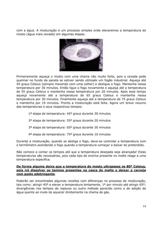 com a água. A mosturação é um processo simples onde elevaremos a temperatura do 
mosto (água mais cevada) em algumas etapas. 
Primeiramente aqueça o mosto com uma chama não muito forte, pois a cevada pode 
queimar no fundo da panela se estiver sendo utilizado um fogão industrial. Aqueça até 
45 graus Celsius (sempre mexendo com uma colher) e desligue o fogo. Mantenha nessa 
temperatura por 30 minutos. Então ligue o fogo novamente e aqueça até a temperatura 
de 55 graus Celsius e mantenha nessa temperatura por 20 minutos. Após esse tempo 
aqueça novamente até a temperatura de 65 graus Celsius e mantenha nessa 
temperatura por 30 minutos. Finalmente aqueça até a temperatura de 75 graus Celsius 
e mantenha por 10 minutos. Pronto a mosturação está feita. Agora um breve resumo 
das temperaturas e seus respectivos tempos: 
14 
1ª etapa de temperatura: 45º graus durante 30 minutos 
2ª etapa de temperatura: 55º graus durante 20 minutos 
3ª etapa de temperatura: 65º graus durante 30 minutos 
4ª etapa de temperatura: 75º graus durante 10 minutos 
Durante a mosturação, quando se desliga o fogo, deve-se controlar a temperatura com 
o termômetro acendendo o fogo quando a temperatura começar a baixar do pretendido. 
Não comece a contar os tempos até que a temperatura desejada seja alcançada! Estas 
temperaturas são necessárias, pois cada tipo de enzima presente no malte reage a uma 
temperatura específica. 
De forma alguma deixe que a temperatura do mosto ultrapasse os 80º Celsius, 
pois irá dissolver os taninos presentes na casca do malte e deixar a cerveja 
com gosto adstringente. 
Poderão ser encontradas algumas receitas com diferenças no processo de mosturação, 
tais como: atingir 45º e elevar a temperatura lentamente, 1º por minuto até atingir 65º; 
divergências nos tempos de repouso ou outro método parecido como o de adição de 
água quente ao invés de aquecer diretamente na chama de gás. 
 