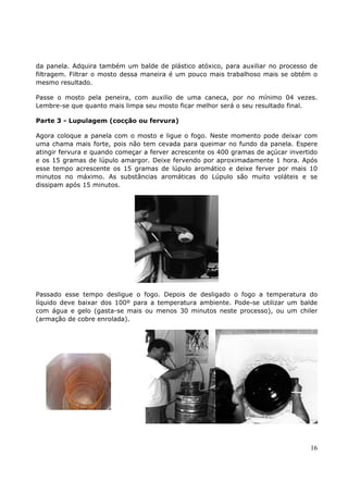 da panela. Adquira também um balde de plástico atóxico, para auxiliar no processo de 
filtragem. Filtrar o mosto dessa maneira é um pouco mais trabalhoso mais se obtém o 
mesmo resultado. 
Passe o mosto pela peneira, com auxilio de uma caneca, por no mínimo 04 vezes. 
Lembre-se que quanto mais limpa seu mosto ficar melhor será o seu resultado final. 
Parte 3 - Lupulagem (cocção ou fervura) 
Agora coloque a panela com o mosto e ligue o fogo. Neste momento pode deixar com 
uma chama mais forte, pois não tem cevada para queimar no fundo da panela. Espere 
atingir fervura e quando começar a ferver acrescente os 400 gramas de açúcar invertido 
e os 15 gramas de lúpulo amargor. Deixe fervendo por aproximadamente 1 hora. Após 
esse tempo acrescente os 15 gramas de lúpulo aromático e deixe ferver por mais 10 
minutos no máximo. As substâncias aromáticas do Lúpulo são muito voláteis e se 
dissipam após 15 minutos. 
Passado esse tempo desligue o fogo. Depois de desligado o fogo a temperatura do 
líquido deve baixar dos 100º para a temperatura ambiente. Pode-se utilizar um balde 
com água e gelo (gasta-se mais ou menos 30 minutos neste processo), ou um chiler 
(armação de cobre enrolada). 
16 
 