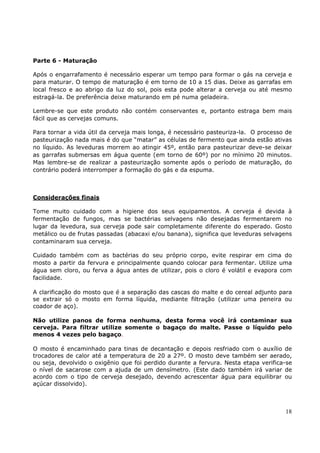 Parte 6 - Maturação 
Após o engarrafamento é necessário esperar um tempo para formar o gás na cerveja e 
para maturar. O tempo de maturação é em torno de 10 a 15 dias. Deixe as garrafas em 
local fresco e ao abrigo da luz do sol, pois esta pode alterar a cerveja ou até mesmo 
estragá-la. De preferência deixe maturando em pé numa geladeira. 
Lembre-se que este produto não contém conservantes e, portanto estraga bem mais 
fácil que as cervejas comuns. 
Para tornar a vida útil da cerveja mais longa, é necessário pasteuriza-la. O processo de 
pasteurização nada mais é do que “matar” as células de fermento que ainda estão ativas 
no líquido. As leveduras morrem ao atingir 45º, então para pasteurizar deve-se deixar 
as garrafas submersas em água quente (em torno de 60º) por no mínimo 20 minutos. 
Mas lembre-se de realizar a pasteurização somente após o período de maturação, do 
contrário poderá interromper a formação do gás e da espuma. 
Considerações finais 
Tome muito cuidado com a higiene dos seus equipamentos. A cerveja é devida à 
fermentação de fungos, mas se bactérias selvagens não desejadas fermentarem no 
lugar da levedura, sua cerveja pode sair completamente diferente do esperado. Gosto 
metálico ou de frutas passadas (abacaxi e/ou banana), significa que leveduras selvagens 
contaminaram sua cerveja. 
Cuidado também com as bactérias do seu próprio corpo, evite respirar em cima do 
mosto a partir da fervura e principalmente quando colocar para fermentar. Utilize uma 
água sem cloro, ou ferva a água antes de utilizar, pois o cloro é volátil e evapora com 
facilidade. 
A clarificação do mosto que é a separação das cascas do malte e do cereal adjunto para 
se extrair só o mosto em forma líquida, mediante filtração (utilizar uma peneira ou 
coador de aço). 
Não utilize panos de forma nenhuma, desta forma você irá contaminar sua 
cerveja. Para filtrar utilize somente o bagaço do malte. Passe o líquido pelo 
menos 4 vezes pelo bagaço. 
O mosto é encaminhado para tinas de decantação e depois resfriado com o auxílio de 
trocadores de calor até a temperatura de 20 a 27º. O mosto deve também ser aerado, 
ou seja, devolvido o oxigênio que foi perdido durante a fervura. Nesta etapa verifica-se 
o nível de sacarose com a ajuda de um densímetro. (Este dado também irá variar de 
acordo com o tipo de cerveja desejado, devendo acrescentar água para equilibrar ou 
açúcar dissolvido). 
18 
 