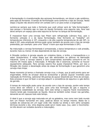 A fermentação é a transformação dos açúcares fermentáveis, em álcool e gás carbônico, 
pela ação do fermento. O tempo de fermentação varia conforme o tipo de cerveja. Nesta 
etapa o líquido não deverá entrar em contato com o ar para evitar a oxigenação. 
Lembre-se sempre que todo o fermento que você utilizar será de “alta fermentação”, 
isso porque o fermento age no topo do líquido formando uma espuma rala. Para isso 
deixe sempre um espaço para esta espuma se formar no tanque de fermentação. 
É impossível fazer uma cerveja tipo Pilsen sem refrigeração (câmara fria), pois o 
fermento utilizado é o de baixa fermentação. Este fermento só “trabalha” em 
temperaturas inferiores à 15º, enquanto o de alta suporta temperaturas de até 30º, (o 
ideal é 25º, esta amplitude térmica pode variar também de acordo com o tipo de cerveja 
pretendido, por exemplo: para uma “Stout” é bom que seja fermentado à 18º). 
Na maturação a cerveja fermentada é armazenada, a baixa temperatura e sob pressão, 
durante mais ou menos 15 dias dependendo do tipo de cerveja. 
A filtração confere à cerveja aquela cor cristalina típica, o brilho, a transparência e o 
sabor característico. É nessa etapa que são adicionados os aditivos na fabricação 
industrial. Como a cerveja caseira é sem conservantes aconselho consumi-la em no 
máximo 04 meses após a maturação. A filtração não é essencial, somente se houver 
equipamento adequado. Para cerveja caseira fica quase impossível filtrar, por isso a 
filtração (do mosto) e decantação antes da etapa de fermentação é que garantirá uma 
cerveja mais limpa. 
Nesse momento já temos a chamada cerveja crua, o chope, que já está pronto para ser 
engarrafado. Antes de envasar deve-se acrescentar a glicose (açúcar invertido) para 
realização do Primming. (adicionar 08 gramas de açúcar dissolvido por litros de cerveja). 
Este processo é que irá fazer a cerveja adquirir a consistência de espuma e o gás dentro 
da garrafa. 
O tempo de maturação pode variar de acordo com o tipo de cerveja, porém este tempo 
nunca deve ser inferior a 15 dias, para uma boa formação do gás e espuma e 
conseqüente estabilidade da cerveja. Sem este tempo a espuma ficará inconsistente, 
mesmo tendo gás incorporado ao líquido. Deve-se também evitar mexer nas garrafas, 
deixando-as em repouso todo este tempo. 
O ideal é que a cerveja seja maturada em pé na geladeira, mas como nem todo mundo 
tem um freezer horizontal em casa, pode-se deixar no tempo mesmo. Basta ter o 
cuidado de colocá-las em um lugar onde não recebe luz direta e nem sofra variações 
térmicas durante o dia. Uma dispensa pode servir neste caso. (luz, calor e movimento: 
os três devem ser evitados durante a maturação). 
19 
 