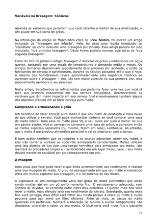 21 
Variáveis na Brasagem: Técnicas 
Aprenda as variáveis que permitem que você obtenha o melhor de sua mosturação, e 
um ajuste em sua cama de grãos. 
Na introdução da edição de Março-Abril 2003 de Brew Tecnics, foi escrito um artigo 
intitulado de "brasagem por infusão”. Nele, foi dado uma rápida introdução do 
"cookbook" ou como executar uma brasagem por infusão. Esse artigo poderia ter sido 
intitulado, "sua primeira brasagem”. Desta forma poderia nomear este texto de "sua 
segunda brasagem”. 
Como foi dito no primeiro artigo, brasagem é macerar os grãos e embebê-los em água 
quente, passando por uma escala de temperaturas e drenando então o mosto. Os 
antigos Sumérios descobriram supostamente este processo por acidente, e então os 
fabricantes de cerveja o aprimoraram, durante os séculos passados até o que é hoje. 
A maioria dos homebrewers revive aproximadamente esta seqüência histórica ao 
aprender sobre a brasagem – eles não tem muito controle na sua primeira vez, mas 
gradualmente aprimora o seu processo. 
Neste artigo, discutiremos os refinamentos que podemos fazer uma vez que você já 
teve sua primeira experiência em sua carreira cervejística. Descreveremos as 
variáveis que têm maior impacto em sua cerveja final e mostraremos também alguns 
dos aspectos práticos em se fazer cerveja puro malte. 
Comprando e armazenando a grão 
Um benefício de fazer cerveja puro malte é que seu custo de produção é mais baixo 
do que utilizar o extrato. Você pode economizar dinheiro se você comprar uma saca 
de malte inteira. Uma saca de malte pesa 50, e seu custo por quilo é menor do que 
um pacote avulso. Muitos cervejeiros compram uma saca de grãos, e compram então 
os maltes especiais separados (ou mesmo, fazem em casa). Lembre-se, no entanto, 
que o malte é um produto alimentício perecível e vai se deteriorar com o tempo. 
É bom avaliar também que os roedores e os insetos adorariam comer seu malte, e 
eles irão comer à vontade se você não armazená-lo corretamente. Muitos utilizam 
uma lata plástica de lixo com uma tampa hermética para armazenar seu malte. Isto 
manterá os predadores longes e - se localizado em um lugar fresco, seco - seu malte 
deverá manter-se saudável por aproximadamente um ano. 
A moagem 
Uma coisa que você pode fazer e que afeta extremamente seu rendimento é realizar 
uma boa moagem do malte. O grau de esmagamento em que seu malte é submetido 
afeta em muitos aspectos sua brasagem, e o rendimento do seu mosto. 
A espessura de um esmagamento varia dos grãos de malte (sementes) que estão 
sendo moídas até em um pó uniformemente fino. O esmagamento adequado, sem 
sombra de dúvidas, se encontra entre estes dois extremos. O quanto mais fino você 
moer o malte, mais elevado será seu rendimento do extrato. Entretanto, quanto mais 
fino você esmaga, mais difícil será filtrar seu mosto porque a casca do malte é muito 
pequena para agir como um filtro eficiente. Além do mais, as cascas do malte 
quebrado em partículas, facilitará a liberação de taninos e outros componentes não 
desejados, alterando o sabor do seu mosto. O ideal seria você moer fino o bastante 
 