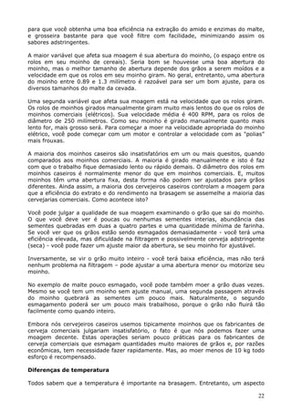 para que você obtenha uma boa eficiência na extração do amido e enzimas do malte, 
e grosseira bastante para que você filtre com facilidade, minimizando assim os 
sabores adstringentes. 
A maior variável que afeta sua moagem é sua abertura do moinho, (o espaço entre os 
rolos em seu moinho de cereais). Seria bom se houvesse uma boa abertura do 
moinho, mas o melhor tamanho de abertura depende dos grãos a serem moídos e a 
velocidade em que os rolos em seu moinho giram. No geral, entretanto, uma abertura 
do moinho entre 0.89 e 1.3 milímetro é razoável para ser um bom ajuste, para os 
diversos tamanhos do malte da cevada. 
Uma segunda variável que afeta sua moagem está na velocidade que os rolos giram. 
Os rolos de moinhos girados manualmente giram muito mais lentos do que os rolos de 
moinhos comerciais (elétricos). Sua velocidade média é 400 RPM, para os rolos de 
diâmetro de 250 milímetros. Como seu moinho é girado manualmente quanto mais 
lento for, mais grosso será. Para começar a moer na velocidade apropriada do moinho 
elétrico, você pode começar com um motor e controlar a velocidade com as "polias” 
mais frouxas. 
A maioria dos moinhos caseiros são insatisfatórios em um ou mais quesitos, quando 
comparados aos moinhos comerciais. A maioria é girado manualmente e isto é faz 
com que o trabalho fique demasiado lento ou rápido demais. O diâmetro dos rolos em 
moinhos caseiros é normalmente menor do que em moinhos comerciais. E, muitos 
moinhos têm uma abertura fixa, desta forma não podem ser ajustados para grãos 
diferentes. Ainda assim, a maioria dos cervejeiros caseiros controlam a moagem para 
que a eficiência do extrato e do rendimento na brasagem se assemelhe a maioria das 
cervejarias comerciais. Como acontece isto? 
Você pode julgar a qualidade de sua moagem examinando o grão que sai do moinho. 
O que você deve ver é poucas ou nenhumas sementes interias, abundância das 
sementes quebradas em duas a quatro partes e uma quantidade mínima de farinha. 
Se você ver que os grãos estão sendo esmagados demasiadamente - você terá uma 
eficiência elevada, mas dificuldade na filtragem e possivelmente cerveja adstringente 
(seca) - você pode fazer um ajuste maior da abertura, se seu moinho for ajustável. 
Inversamente, se vir o grão muito inteiro - você terá baixa eficiência, mas não terá 
nenhum problema na filtragem – pode ajustar a uma abertura menor ou motorize seu 
moinho. 
No exemplo de malte pouco esmagado, você pode também moer a grão duas vezes. 
Mesmo se você tem um moinho sem ajuste manual, uma segunda passagem através 
do moinho quebrará as sementes um pouco mais. Naturalmente, o segundo 
esmagamento poderá ser um pouco mais trabalhoso, porque o grão não fluirá tão 
facilmente como quando inteiro. 
Embora nós cervejeiros caseiros usemos tipicamente moinhos que os fabricantes de 
cerveja comerciais julgariam insatisfatório, o fato é que nós podemos fazer uma 
moagem decente. Estas operações seriam pouco práticas para os fabricantes de 
cerveja comerciais que esmagam quantidades muito maiores de grãos e, por razões 
econômicas, tem necessidade fazer rapidamente. Mas, ao moer menos de 10 kg todo 
esforço é recompensado. 
22 
Diferenças de temperatura 
Todos sabem que a temperatura é importante na brasagem. Entretanto, um aspecto 
 
