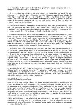 da temperatura de brasagem é deixado lado geralmente pelos cervejeiros caseiros - 
consistência e estabilidade da temperatura. 
É fácil extrapolar as diferentes da temperatura na brasagem. As variáveis que 
aumentam o potencial para diferenças térmicas incluem: aquecimento direto da 
maceração, proporção entre sólidos e líquidos, agitação do líquido (para mais ou para 
menos), as diferenças iniciais nas grades de temperatura entre os grãos e a água da 
panela e as grandes diferenças de temperaturas entre a temperatura do ponto de 
descanso para a próxima escala. 
Se você tiver que mudar a temperatura de descanso para uma grade superior, saiba 
que terá que agitar bem enquanto o fogo estiver ligado. Você deve agitar por um 
minuto ou mais assim que desliga seu queimador enquanto o calor irá continuar a fluir 
no mosto através do metal perto do queimador (fundo da panela). 
A maioria dos cervejeiros utiliza uma porcentagem de água razoavelmente baixa, algo 
em torno de 2 litros de água por cada quilo de malte (ou uma relação de 2.5 / 1) que 
é normal. Entretanto, se você estiver aquecendo o mosto diretamente, você pode 
querer utilizar uma escala mais diluída. Por exemplo, se você estiver fazendo um 
mosto por infusão escalonada, com uma diluição em torno de 4 lts/kg (ou 4:1) será 
mais fácil de nivelar as temperaturas do que em um mosto mais grosso. Isto é porque 
a água conduz o calor melhor do que os sólidos do malte. 
Ao realizar a brasagem, o interior dos grãos está em uma temperatura inferior que a 
da sua água. Teoricamente, misturar os dois deve favorecer a troca de calor para sua 
temperatura alvo. Para equalizar a temperatura deve aquecer seu mosto em torno de 
5º C acima da temperatura alvo antes deixá-lo na escala correta (que supõe uma 
diluição média do mosto). Você pode também determinar a temperatura correta pela 
experimentação e pelo erro. Anote sua temperatura de água e a temperatura inicial 
do mosto para duas ou três vezes em que você fizer cerveja e você terá rapidamente 
uma boa base para que sua temperatura de água seja ideal. Quanto mais próxima sua 
água alcançar a temperatura correta, mais rápido seu mosto terá um rendimento 
satisfatório. 
A temperatura de seu mosto recentemente misturado pode potencialmente ser 
afetada pela temperatura externa. Teoricamente, você quer aquecer o mosto 
diretamente a sua temperatura alvo. Fazer com que seu mosto aquecido chegue a 
alguns graus acima de sua temperatura alvo deve resolver. Deixe a água acomodar-se 
por alguns minutos, a seguir torne a aquecê-la. 
23 
Estabilidade de temperatura 
Uma vez que você desliga o fogo, sua cama de grãos começará a perder calor. O 
melhor cenário e que seu mosto perca menos calor quanto for possível. As perdas de 
temperatura serão maiores quanto maior forem as bordas de sua panela. Você pode 
isolar, por exemplo, simplesmente com toalhas, com um "revestimento isolante 
térmico" que vá sobre a panela envolvendo-a ou uma isolação de fibra de vidro. 
Mesmo se sua panela de brasagem seja razoavelmente bem isolada - por exemplo, se 
você utiliza um refrigerador convertido de piquenique - a adição de uma isolação 
extra, poderá ajudar a reter mais calor. 
Assim essencialmente, as diferenças na temperatura do mosto podem existir 
inicialmente e podem interferir de alguma forma durante a brasagem devido ao 
aquecimento ou a refrigeração. Em todos os casos, agitar bem fará as temperaturas 
do mosto de equilibrarem. 
 