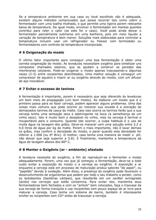 Se a temperatura ambiente em sua casa ou local escolhido não é adequada, 
existem alguns métodos comprovados que possa recorrer tais como cobrir o 
fermentador com uma toalha molhada, o que permite uma ligeira porem relevante 
baixa de temperatura. De igual modo, envolver o fermentador em mantas quentes 
contribui para reter o calor (se este for o caso). Você pode ainda deixar o 
fermentador parcialmente submerso em uma banheira, pois em meio líquido a 
variação de temperatura é bem menor. Soluções mais elaboradas para controlar a 
temperatura incluem usar um refrigerador ou freezer com termostato ou 
fermentadores com controle de temperatura incorporada. 
29 
# 6 Oxigenação do mosto 
O último fator importante para conseguir uma boa fermentação é obter uma 
correta oxigenação do mosto. As leveduras necessitam oxigênio para sintetizar uns 
compostos chamados esterois, que as ajudam a construir as paredes das 
membranas celulares. Pode-se oxigenar o mosto apenas trasvasando-o algumas 
vezes (2-3) entre recipientes desinfetados. Uma melhor solução é conseguir um 
compressor de aquário e inserir ar ou oxigênio através do mosto, com um difusor 
de aço inoxidável. 
# 7 Evitar o excesso de taninos 
A fermentação é importante, porem é necessário que seja oferecido às leveduras 
um bom meio de propagação (um bom mosto). Ao elaborar um mosto que é o 
primeiro passa para se fazer cerveja, podem aparecer alguns problemas. Uma das 
coisas mais comuns que pode ocorrer ao macerar sua cevada é a extração de 
demasiados taninos da casca do malte. Caso isso ocorra os taninos farão que a sua 
cerveja tenha uma sensação seca e adstringente na boca (a semelhança de um 
vinho seco). Isto é muito bom e desejável no vinho, mas na cerveja é terrível e 
insuportável para o consumo. Quando isto ocorrer, a culpa habitual é o uso de 
muita água na lavagem dos grãos. Deve-se macerar com uma solução entre 2,2 a 
4.0 litros de água por kg de malte. Porem o mais importante, não é lavar demais 
os grãos, mas conferir a densidade do mosto, e parar quando esta densidade for 
inferior a 1.008 (ou 4º Brix). O melhor, caso tenha uma maneira de medir o pH, 
não deixar que seja superior a 5.8). E finalmente, mantenha a temperatura da 
água de lavagem abaixo dos 80º C. 
# 8 Manter o Oxigênio (ar - ambiente) afastado 
A levedura necessita de oxigênio, a fim de reproduzir-se e fermentar o mosto 
adequadamente. Porem, uma vez que já começou a fermentação, deve-se a todo 
custo evitar a exposição do mosto o a cerveja ao oxigênio. A exposição a ar 
enquanto a cerveja está em processo de maturação produz sabores “de papel”, ou 
“papelão” devido à oxidação. Além disso, a presença do oxigênio pode favorecer o 
desenvolvimento de organismos que podem por todo o seu trabalho a perder, como 
os lactobacilos (bactérias Lácteas), que resultarão em um caráter avinagrado 
(ácido) nas cervejas que estão contamina. Para evitar isto, mantenha seus 
fermentadores bem fechados e com os “airlock” bem colocados, faça o trasvase da 
sua cerveja de forma tranqüila e use recipientes com pouco espaço de ar livre para 
maturar a cerveja. Caso tenha um sistema de barris, também é interessante 
encher os recipientes com CO² antes de trasvasar a cerveja. 
 