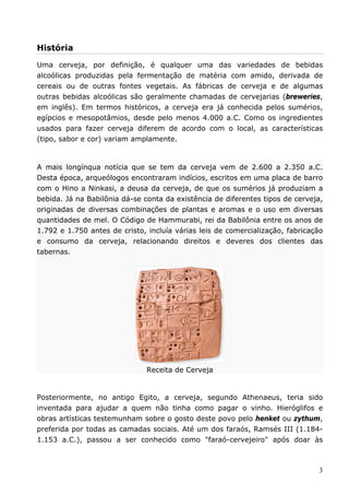 História 
Uma cerveja, por definição, é qualquer uma das variedades de bebidas 
alcoólicas produzidas pela fermentação de matéria com amido, derivada de 
cereais ou de outras fontes vegetais. As fábricas de cerveja e de algumas 
outras bebidas alcoólicas são geralmente chamadas de cervejarias (breweries, 
em inglês). Em termos históricos, a cerveja era já conhecida pelos sumérios, 
egípcios e mesopotâmios, desde pelo menos 4.000 a.C. Como os ingredientes 
usados para fazer cerveja diferem de acordo com o local, as características 
(tipo, sabor e cor) variam amplamente. 
A mais longínqua notícia que se tem da cerveja vem de 2.600 a 2.350 a.C. 
Desta época, arqueólogos encontraram indícios, escritos em uma placa de barro 
com o Hino a Ninkasi, a deusa da cerveja, de que os sumérios já produziam a 
bebida. Já na Babilônia dá-se conta da existência de diferentes tipos de cerveja, 
originadas de diversas combinações de plantas e aromas e o uso em diversas 
quantidades de mel. O Código de Hammurabi, rei da Babilônia entre os anos de 
1.792 e 1.750 antes de cristo, incluía várias leis de comercialização, fabricação 
e consumo da cerveja, relacionando direitos e deveres dos clientes das 
tabernas. 
3 
Receita de Cerveja 
Posteriormente, no antigo Egito, a cerveja, segundo Athenaeus, teria sido 
inventada para ajudar a quem não tinha como pagar o vinho. Hieróglifos e 
obras artísticas testemunham sobre o gosto deste povo pelo henket ou zythum, 
preferida por todas as camadas sociais. Até um dos faraós, Ramsés III (1.184- 
1.153 a.C.), passou a ser conhecido como "faraó-cervejeiro" após doar às 
 