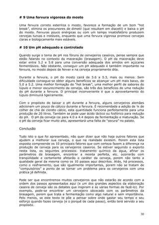 30 
# 9 Uma fervura vigorosa do mosto 
Uma fervura correto esteriliza o mosto, favorece a formação de um bom “hot 
break”, elimina os precursores de dimetil (que resultam em diacetil) e baixa o pH 
do mosto. Fervuras pouco enérgicas ou com um tempo insatisfatório produzem 
cervejas turvas e instáveis, enquanto que uma fervura vigorosa promove cervejas 
claras e biologicamente mais estáveis. 
# 10 Um pH adequado e controlado 
Quando surge o tema de pH nos fóruns de cervejeiros caseiros, pense sempre que 
estão falando no contexto da maceração (brasagem). O pH da maceração deve 
estar entre 5.2 e 5.8 para uma conversão adequada dos amidos em açúcares 
fermentáveis. Não obstante, conseguir um pH adequado é também importante na 
fervura, no mosto depois de ferver e na cerveja propriamente dita. 
Durante a fervura, o pH do mosto cairá de 5.6 a 5.3, mais ou menos. Sem 
dificuldade consegue-se obter alguns benefícios se alcançar um pH mais baixo, de 
5.0 a 5.2. Uma melhor formação do “hot break”, uma melhor perfil de sabores do 
lúpulo e menor escurecimento da cerveja, são três dos benefícios de uma redução 
do pH durante a fervura. O principal inconveniente é que o aproveitamento do 
lúpulo diminuirá ligeiramente. 
Com o propósito de baixar o pH durante a fervura, alguns cervejeiros alemães 
adicionam um pouco de cálcico durante a fervura. É recomendada a adição de ¼ de 
colher de chá de cloreto cálcio, esta quantidade funciona perfeitamente para uma 
produção de 20 litros. Também se pode usar ácido láctico ou fosfórico para redução 
do pH. O pH da cerveja cai para 4.0 a 4.4 depois da fermentação e maturação. Se 
o pH da cerveja ficar muito alto, apresentará uma falta de “secura” no palato. 
Conclusão 
Tudo isto o que foi apresentado, não quer dizer que não haja outros fatores que 
ajudem a melhorar sua cerveja, o que na realidade existem. Porem esta lista 
exposta compreende os 10 principais fatores que com certeza fazem a diferença na 
produção de cerveja para os cervejeiros caseiros. Se estiver seguindo o exporto 
nesta lista, os seguintes processos: tratamento químico da água, afinar os 
parâmetros da brasagem, encontrar a receita perfeita, etc. ocorrerão com 
tranqüilidade e certamente afetarão o caráter da cerveja, porem não tanto a 
qualidade geral da mesma como os 10 passos aqui descritos. Aliás, há processos, 
como o resfriamento, que são igualmente importantes, porem não se tratam de 
“compulsórios” a ponto de se tornar um problema para os cervejeiros com uma 
prática já definida. 
Pode ser que encontremos muitos cervejeiros que não estarão de acordo com a 
ordem dos passos apresentados aqui (e um dos grandes aspectos da elaboração 
caseira de cerveja são os debates que inspiram e as várias formas de fazê-lo). Por 
exemplo, pode-se encontrar um cervejeiro obcecado com os parâmetros da 
brasagem, porem que trata a fermentação como algo natural e sem importância. 
Pelo menos, se este texto te põe a pensar sobre onde gastar seu tempo e seu 
esforço quando fazes cerveja (e o porquê de cada passo), então terá servido a seu 
propósito. 
 