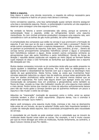 Sobre a espuma. 
Este tópico é sobre uma dúvida recorrente, a respeito do esforço necessário para 
melhorar a espuma e fazê-la um pouco mais densa e cremosa. 
Como cervejeiros caseiros, uma boa carbonatação quase sempre deveria assegurar 
uma boa e consistente espuma. Porem, a carbonatação é somente um dos aspectos a 
observar para conseguir uma boa espuma (creme). 
Na verdade os fatores a serem considerados são vários, porque se somente a 
carbonatação fosse o segredo, então os refrigerantes teriam uma espuma 
maravilhosa. Eu (em minhas primeiras produções) conseguia uma espuma rala, sem 
consistência e com as bolhas de gás muito grandes, tal como refrigerantes. 
A complexidade dos compostos que estão na cerveja é que promovem a formação de 
espuma. É por isso que se diz que o segredo está “em todo o processo”! Porem há 
ainda outros compostos que fazem a espuma desaparecer... Então a conta é simples, 
se ganham os promotores de espuma, tudo bem, caso contrário, já era!... Dentro da 
cerveja temos principalmente compostos hidrofílicos (amam a água) e compostos 
bem hidrofóbicos (odeiam a água). Ainda existem outros compostos similares as 
glicoproteinas (que são parte hidrofílica e parte hidrofóbica). Devido às forças de 
atração / repulsão destas moléculas em respeito ao meio (água) se formam bolhas 
cujos espaços se aloja o CO2 formando as borbulhas que agrupadas soa a espuma 
tão desejada por nós. 
Muitos destes compostos incluindo os já conhecidos ácido-alfa que estão presente no 
lúpulo ajudam a estabilizar estas estruturas. Por outro lado os detergentes e as 
gorduras tendem a desestabilizá-las fazendo com que a espuma se desintegre mais 
rápido do que gostaríamos. Desta forma, todas as vezes que inventamos fazer 
cervejas especiais (adjuntos ou algum tipo de essência, porque estas geralmente são 
ricas em azeites aromáticos) estas tendem a ter espuma menos estável que as 
outras sem especiarias. Por outro lado alguns dizem que agregar aveia (ou outra 
incorporação de compostos ricos em proteínas o glicoproteínas como também os 
flocos de trigo, cevada ou trigo não malteado) resulta em uma espuma mais estável 
e mais densa. Porém temos que manter os níveis de adjuntos suficientemente baixos 
para não dar muito gosto a cerveja (lembre que só queremos melhorar um pouco a 
espuma e não mudar o estilo da cerveja) 
Adjuntos na "maceração" (extração de açucares) como o milho, arroz ou açúcar 
invertido tendem a diluir o efeito espumante. (Espuma densa, rica e cremosa é 
própria das cervejas “puro malte”). 
Agora você conseguiu uma espuma muito linda, cremosa e tal, mas se desmancha 
toda antes de um minuto, de que te adianta? Então outro fato importante também é 
o poder de retenção desta espuma. Isto é controlado principalmente pela viscosidade 
da cerveja. 
A viscosidade de um líquido se pode analisar como a velocidade que se movem às 
moléculas deste líquido umas sobre as outras. Por exemplo, o mel é muito viscoso 
por que se move devagar por entre as moléculas, fluindo lentamente, ao contrário, a 
água é pouco viscosa já que flui rápido... 
32 
 
