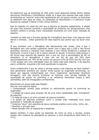 Se dissermos que as borbulhas de CO2 eram como pequenas bolsas dentro destas 
estruturas hidrofílicas e hidrofóbicas, então se a água que suporta toda esta matriz 
de borbulhas se "escorre" entre elas rapidamente por ser pouco viscosa, as borbulhas 
se desfazem sem água ao redor, os compostos se desordenam e a estrutura muda 
fazendo-as explodir e liberar o CO2, (tchau bolhas).... 
Isto se repetido mil vezes faz com que a espuma se dissolva rapidamente. A adição 
de aveia não somente aumenta a quantidade de proteínas (ou glicoproteinas), mas 
também confere à cerveja maior viscosidade resultando em uma maior retenção de 
espuma. 
Também se sabe que a Guiness agrega N2 (nitrogênio) para fazer uma espuma mais 
densa e cremosa... todos queremos ter essa espuma que parece que vai durar anos 
ali... 
O que acontece com o Nitrogênio são basicamente três coisas. Uma é que o 
Nitrogênio tem uma tensão superficial menor com a água que o CO2 e isto forma 
borbulhas menores e portanto mais estáveis e com menos tendência a explodir-se 
facilmente. A outra é que o N2 é menos solúvel no líquido. A terceira razão porque o 
N2 forma essa espuma tão especial tem a que ver com a porcentagem de N2 na 
atmosfera. O ar atmosférico é mais rico em N2 do que em CO2 (tem 
aproximadamente uns 75% de N2 contra uns poucos 0.2% de CO2) isto faz com que 
o Co2 escape com uma velocidade maior do nosso copo pela espuma, e da espuma 
para o ambiente, enquanto o N2 está equilibrado na espuma. 
Outro probleminha é que às vezes a cerveja parece uma máquina de fazer bolhas!! 
Isso geralmente acontece por colocar muito açúcar ao engarrafar (primming), ou 
talvez por alguma contaminação por micro organismos oportunista (levedura 
selvagem). Isto não deveria acontecer se fizermos uma correta medição da 
quantidade de açúcar no primming e se utilizamos elementos limpos e bem 
sanitizados, além de enxaguados corretamente. 
Resumindo um pouco toda esta falação: 
Para ter uma espuma digna: 
* Carbonatação correta (seja artificial ou adicionando açúcar no primming ao 
engarrafar) 
* A adição de Lúpulo para amargor lhe da uma maior estabilidade (são "armadores" 
de espuma) 
* O malte de trigo é um bom armador de espuma também. 
* A adição de adjuntos protéicos como a cevada (não malteada) e/ou aveia 
aumentam a "retenção de espuma" 
* Evitemos "diluir" com adjuntos de baixo conteúdo protéico como arroz, milho, etc.. 
* Sanitizar e enxugar bem 
* Muita atenção com as especiarias e essências. 
Depois também, é claro ainda vai depender de como se sirva a cerveja, (copos 
limpos, sem resíduos de detergente ou gordura, e uma temperatura ideal entre 4 a 
7º C). 
33 
 