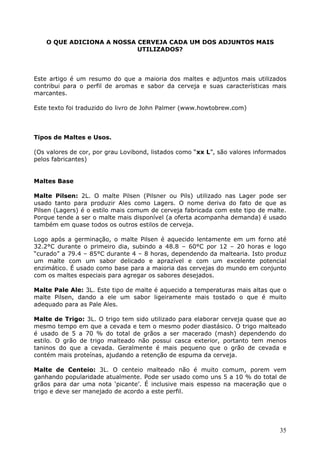 35 
O QUE ADICIONA A NOSSA CERVEJA CADA UM DOS ADJUNTOS MAIS 
UTILIZADOS? 
Este artigo é um resumo do que a maioria dos maltes e adjuntos mais utilizados 
contribui para o perfil de aromas e sabor da cerveja e suas características mais 
marcantes. 
Este texto foi traduzido do livro de John Palmer (www.howtobrew.com) 
Tipos de Maltes e Usos. 
(Os valores de cor, por grau Lovibond, listados como “xx L”, são valores informados 
pelos fabricantes) 
Maltes Base 
Malte Pilsen: 2L. O malte Pilsen (Pilsner ou Pils) utilizado nas Lager pode ser 
usado tanto para produzir Ales como Lagers. O nome deriva do fato de que as 
Pilsen (Lagers) é o estilo mais comum de cerveja fabricada com este tipo de malte. 
Porque tende a ser o malte mais disponível (a oferta acompanha demanda) é usado 
também em quase todos os outros estilos de cerveja. 
Logo após a germinação, o malte Pilsen é aquecido lentamente em um forno até 
32.2°C durante o primeiro dia, subindo a 48.8 – 60°C por 12 – 20 horas e logo 
“curado” a 79.4 – 85°C durante 4 – 8 horas, dependendo da maltearia. Isto produz 
um malte com um sabor delicado e aprazível e com um excelente potencial 
enzimático. É usado como base para a maioria das cervejas do mundo em conjunto 
com os maltes especiais para agregar os sabores desejados. 
Malte Pale Ale: 3L. Este tipo de malte é aquecido a temperaturas mais altas que o 
malte Pilsen, dando a ele um sabor ligeiramente mais tostado o que é muito 
adequado para as Pale Ales. 
Malte de Trigo: 3L. O trigo tem sido utilizado para elaborar cerveja quase que ao 
mesmo tempo em que a cevada e tem o mesmo poder diastásico. O trigo malteado 
é usado de 5 a 70 % do total de grãos a ser macerado (mash) dependendo do 
estilo. O grão de trigo malteado não possui casca exterior, portanto tem menos 
taninos do que a cevada. Geralmente é mais pequeno que o grão de cevada e 
contém mais proteínas, ajudando a retenção de espuma da cerveja. 
Malte de Centeio: 3L. O centeio malteado não é muito comum, porem vem 
ganhando popularidade atualmente. Pode ser usado como uns 5 a 10 % do total de 
grãos para dar uma nota ‘picante’. É inclusive mais espesso na maceração que o 
trigo e deve ser manejado de acordo a este perfil. 
 