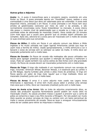 38 
Outros grãos e Adjuntos 
Aveia: 1L. A aveia é maravilhosa para o cervejeiro caseiro, excelente em uma 
Porter ou Stout. A aveia prensada aporta um “mouthfeel” suave, sedoso e uma 
cremosidade a uma Stout que deve ser saboreado para ser entendido. A aveia está 
disponível inteira, prensada e em flocos. A aveia prensada e em flocos tem seus 
amidos já gelatinizados (solúveis) por meio do calor e da pressão, e são 
normalmente encontradas como ‘Aveia Instantânea’ no mercado. A aveia inteira 
não possui o mesmo nível de gelatinização que a cevada ou o trigo e deve ser 
cozinhada antes de adicionada ao macerado (mash). Deve cozida por 20 minutos 
(com mais água que o usual) para garantir que os amidos sejam utilizados por 
completo. Após isto, adiciona-se a aveia para ser macerada com o malte de cevada 
(e suas enzimas) para sua conversão. 
Flocos de Milho: O milho em flocos é um adjunto comum nas Bitters e Milds 
Inglesas e foi muito utilizada nas Lager ligeiras Americanas (ainda que hoje se 
usam mais a farinha de milho). Usado apropriadamente, o milho diminuirá a cor e 
baixará o corpo da cerveja sem se sobrepor ao sabor do malte. O milho deve ser 
macerado juntamente com o malte base. 
Flocos de Cevada: Os flocos de cevada não malteados são pouco utilizados nas 
Stouts para agregar proteínas que ajudam à retenção de espuma e melhoram o 
corpo. Pode ser usado também nos outros estilos de Ales fortes (com alta gravidade 
inicial). Os flocos de cevada devem ser macerados juntamente com o malte base. 
Flocos de Trigo: O trigo não malteado é um ingrediente comum nas cervejas de 
trigo, incluindo: American Wheat, Bavarian Weisse, e é essencial para as Lambic e 
as Wit Belgas. Aporta turbidez pelo amido e altos níveis de proteínas. O trigo em 
flocos aporta um sabor de trigo mais ‘agudo’ que o trigo malteado. Deve ser 
macerado (mashed) junto com o malte base. 
Flocos de Arroz: O arroz é o outro adjunto mais usado nas Lagers leves 
Americanas e Japonesas. O arroz tem muito pouco sabor e produz uma cerveja 
mais seca que o milho. Deve ser macerado (mashed) junto com o malte base. 
Casca de Aveia e/ou Arroz: Não se trata de adjuntos propriamente ditos, as 
cascas não produzem açucares fermentáveis porem podem ser muito úteis na 
maceração (mash). As cascas provêem massa e ajudam a prevenir que a cama de 
grãos se comprima e tape o seu filtro durante a filtragem. Por isto podem ser muito 
úteis quando se produz cervejas de trigo ou centeio com um baixo percentual de 
malte e cascas proveniente da cevada. Deve-se lavar e enxaguar minuciosamente 
antes de ser usadas para retirar as impurezas e resíduos. 
 
