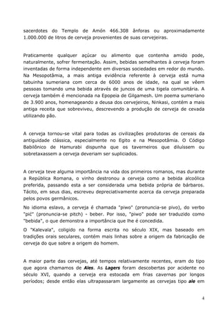 sacerdotes do Templo de Amón 466.308 ânforas ou aproximadamente 
1.000.000 de litros de cerveja provenientes de suas cervejeiras. 
Praticamente qualquer açúcar ou alimento que contenha amido pode, 
naturalmente, sofrer fermentação. Assim, bebidas semelhantes à cerveja foram 
inventadas de forma independente em diversas sociedades em redor do mundo. 
Na Mesopotâmia, a mais antiga evidência referente à cerveja está numa 
tabuinha sumeriana com cerca de 6000 anos de idade, na qual se vêem 
pessoas tomando uma bebida através de juncos de uma tigela comunitária. A 
cerveja também é mencionada na Epopeia de Gilgamesh. Um poema sumeriano 
de 3.900 anos, homenageando a deusa dos cervejeiros, Ninkasi, contém a mais 
antiga receita que sobreviveu, descrevendo a produção de cerveja de cevada 
utilizando pão. 
A cerveja tornou-se vital para todas as civilizações produtoras de cereais da 
antiguidade clássica, especialmente no Egito e na Mesopotâmia. O Código 
Babilônico de Hamurabi dispunha que os taverneiros que diluíssem ou 
sobretaxassem a cerveja deveriam ser supliciados. 
A cerveja teve alguma importância na vida dos primeiros romanos, mas durante 
a República Romana, o vinho destronou a cerveja como a bebida alcoólica 
preferida, passando esta a ser considerada uma bebida própria de bárbaros. 
Tácito, em seus dias, escreveu depreciativamente acerca da cerveja preparada 
pelos povos germânicos. 
No idioma eslavo, a cerveja é chamada "piwo" (pronuncia-se pivo), do verbo 
"pić" (pronuncia-se pitch) - beber. Por isso, "piwo" pode ser traduzido como 
"bebida", o que demonstra a importância que lhe é concedida. 
O "Kalevala", coligido na forma escrita no século XIX, mas baseado em 
tradições orais seculares, contém mais linhas sobre a origem da fabricação de 
cerveja do que sobre a origem do homem. 
A maior parte das cervejas, até tempos relativamente recentes, eram do tipo 
que agora chamamos de Ales. As Lagers foram descobertas por acidente no 
século XVI, quando a cerveja era estocada em frias cavernas por longos 
períodos; desde então elas ultrapassaram largamente as cervejas tipo ale em 
4 
 