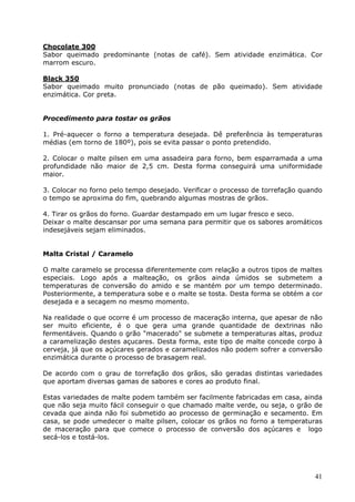 Chocolate 300 
Sabor queimado predominante (notas de café). Sem atividade enzimática. Cor 
marrom escuro. 
Black 350 
Sabor queimado muito pronunciado (notas de pão queimado). Sem atividade 
enzimática. Cor preta. 
41 
Procedimento para tostar os grãos 
1. Pré-aquecer o forno a temperatura desejada. Dê preferência às temperaturas 
médias (em torno de 180º), pois se evita passar o ponto pretendido. 
2. Colocar o malte pilsen em uma assadeira para forno, bem esparramada a uma 
profundidade não maior de 2,5 cm. Desta forma conseguirá uma uniformidade 
maior. 
3. Colocar no forno pelo tempo desejado. Verificar o processo de torrefação quando 
o tempo se aproxima do fim, quebrando algumas mostras de grãos. 
4. Tirar os grãos do forno. Guardar destampado em um lugar fresco e seco. 
Deixar o malte descansar por uma semana para permitir que os sabores aromáticos 
indesejáveis sejam eliminados. 
Malta Cristal / Caramelo 
O malte caramelo se processa diferentemente com relação a outros tipos de maltes 
especiais. Logo após a malteação, os grãos ainda úmidos se submetem a 
temperaturas de conversão do amido e se mantém por um tempo determinado. 
Posteriormente, a temperatura sobe e o malte se tosta. Desta forma se obtém a cor 
desejada e a secagem no mesmo momento. 
Na realidade o que ocorre é um processo de maceração interna, que apesar de não 
ser muito eficiente, é o que gera uma grande quantidade de dextrinas não 
fermentáveis. Quando o grão "macerado" se submete a temperaturas altas, produz 
a caramelização destes açucares. Desta forma, este tipo de malte concede corpo à 
cerveja, já que os açúcares gerados e caramelizados não podem sofrer a conversão 
enzimática durante o processo de brasagem real. 
De acordo com o grau de torrefação dos grãos, são geradas distintas variedades 
que aportam diversas gamas de sabores e cores ao produto final. 
Estas variedades de malte podem também ser facilmente fabricadas em casa, ainda 
que não seja muito fácil conseguir o que chamado malte verde, ou seja, o grão de 
cevada que ainda não foi submetido ao processo de germinação e secamento. Em 
casa, se pode umedecer o malte pilsen, colocar os grãos no forno a temperaturas 
de maceração para que comece o processo de conversão dos açúcares e logo 
secá-los e tostá-los. 
 