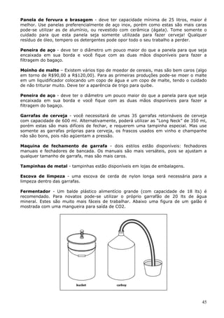 Panela de fervura e brasagem - deve ter capacidade mínima de 25 litros, maior é 
melhor. Use panelas preferencialmente de aço inox, porém como estas são mais caras 
pode-se utilizar as de alumínio, ou revestido com cerâmica (ágata). Tome somente o 
cuidado para que esta panela seja somente utilizada para fazer cerveja! Qualquer 
resíduo de óleo, tempero os detergentes pode opor todo o seu trabalho a perder. 
Peneira de aço - deve ter o diâmetro um pouco maior do que a panela para que seja 
encaixada em sua borda e você fique com as duas mãos disponíveis para fazer a 
filtragem do bagaço. 
Moinho de malte – Existem vários tipo de moedor de cereais, mas são bem caros (algo 
em torno de R$90,00 a R$120,00). Para as primeiras produções pode-se moer o malte 
em um liquidificador colocando um copo de água e um copo de malte, tendo o cuidado 
de não triturar muito. Deve ter a aparência de trigo para quibe. 
Peneira de aço - deve ter o diâmetro um pouco maior do que a panela para que seja 
encaixada em sua borda e você fique com as duas mãos disponíveis para fazer a 
filtragem do bagaço. 
Garrafas de cerveja - você necessitará de umas 35 garrafas retornáveis de cerveja 
com capacidade de 600 ml. Alternativamente, poderá utilizar as “Long Neck” de 350 ml, 
porém estas são mais difíceis de fechar, e requerem uma tampinha especial. Mas use 
somente as garrafas próprias para cerveja, os frascos usados em vinho e champanhe 
não são bons, pois não agüentam a pressão. 
Maquina de fechamento de garrafa - dois estilos estão disponíveis: fechadores 
manuais e fechadores de bancada. Os manuais são mais versáteis, pois se ajustam a 
qualquer tamanho de garrafa, mas são mais caros. 
45 
Tampinhas de metal - tampinhas estão disponíveis em lojas de embalagens. 
Escova de limpeza - uma escova de cerda de nylon longa será necessária para a 
limpeza dentro das garrafas. 
Fermentador - Um balde plástico alimentício grande (com capacidade de 18 lts) é 
recomendado. Para novatos pode-se utilizar o próprio garrafão de 20 lts de água 
mineral. Estes são muito mais fáceis de trabalhar. Abaixo uma figura de um galão é 
mostrada com uma mangueira para saída de CO2. 
 