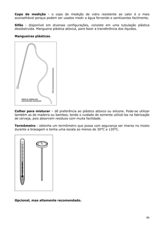 Copo de medição - o copo de medição de vidro resistente ao calor é o mais 
aconselhável porque podem ser usados medir a água fervendo e sanitizantes facilmente. 
Sifão - disponível em diversas configurações, consiste em uma tubulação plástica 
desobstruída. Mangueira plástica atóxica, para fazer a transferência dos líquidos. 
46 
Mangueiras plásticas. 
Colher para misturar – dê preferência ao plástico atóxico ou silicone. Pode-se utilizar 
também as de madeira ou bamboo, tendo o cuidado de somente utilizá-las na fabricação 
de cerveja, pois absorvem resíduos com muita facilidade. 
Termômetro - obtenha um termômetro que possa com segurança ser imerso no mosto 
durante a brasagem e tenha uma escala ao menos de 30°C a 120°C. 
Opcional, mas altamente recomendado. 
 